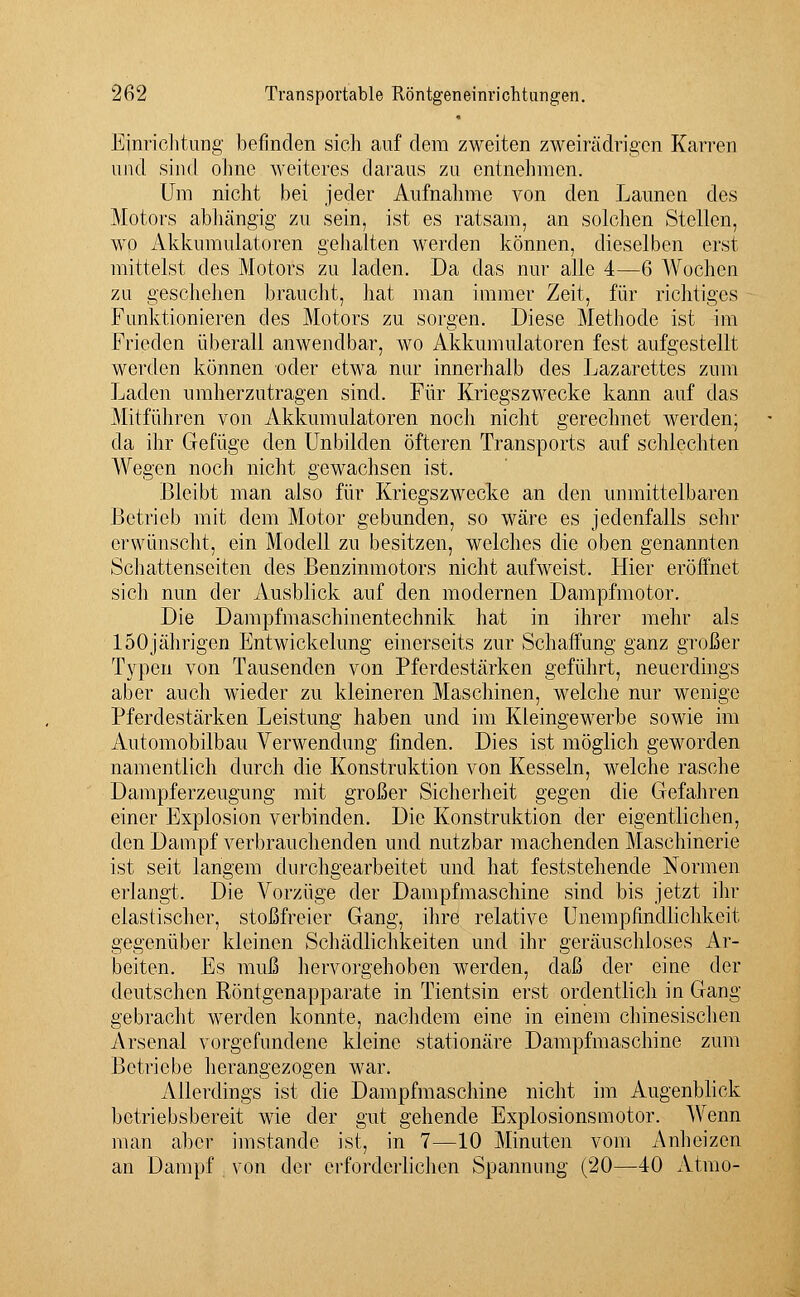 Einrichtung befinden sich auf dem zweiten zweirädrigen Karren und sind ohne weiteres daraus zu entnehmen. Um nicht bei jeder Aufnahme von den Launen des Motors abhängig zu sein, ist es ratsam, an solchen Stellen, wo Akkumulatoren gehalten werden können, dieselben erst mittelst des Motors zu laden. Da das nur alle 4—6 Wochen zu geschehen braucht, hat man immer Zeit, für richtiges Funktionieren des Motors zu sorgen. Diese Methode ist im Frieden überall anwendbar, wo Akkumulatoren fest aufgestellt werden können oder etwa nur innerhalb des Lazarettes zum Laden umherzutragen sind. Für Kriegszwecke kann auf das Mitführen von Akkumulatoren noch nicht gerechnet werden; da ihr Gefüge den Unbilden öfteren Transports auf schlechten Wegen noch nicht gewachsen ist. Bleibt man also für Kriegszwecke an den unmittelbaren Betrieb mit dem Motor gebunden, so wäre es jedenfalls sehr erwünscht, ein Modell zu besitzen, welches die oben genannten Schattenseiten des Benzinmotors nicht aufweist. Hier eröffnet sich nun der Ausblick auf den modernen Dampfmotor. Die Dampfmaschinentechnik hat in ihrer mehr als 150jährigen Entwickelung einerseits zur Schaffung ganz großer Typen von Tausenden von Pferdestärken geführt, neuerdings aber auch wieder zu kleineren Maschinen, welche nur wenige Pferdestärken Leistung haben und im Kleingewerbe sowie im Automobilbau Verwendung finden. Dies ist möglich geworden namentlich durch die Konstruktion von Kesseln, welche rasche Dampferzeugung mit großer Sicherheit gegen die Gefahren einer Explosion verbinden. Die Konstruktion der eigentlichen, den Dampf verbrauchenden und nutzbar machenden Maschinerie ist seit langem durchgearbeitet und hat feststehende Normen erlangt. Die Vorzüge der Dampfmaschine sind bis jetzt ihr elastischer, stoßfreier Gang, ihre relative Unempfmdlichkeit gegenüber kleinen Schädlichkeiten und ihr geräuschloses Ar- beiten. Es muß hervorgehoben werden, daß der eine der deutschen Röntgenapparate in Tientsin erst ordentlich in Gang gebracht werden konnte, nachdem eine in einem chinesischen Arsenal vorgefundene kleine stationäre Dampfmaschine zum Betriebe herangezogen war. Allerdings ist die Dampfmaschine nicht im Augenblick betriebsbereit wie der gut gehende Explosionsmotor. Wenn man aber imstande ist, in 7—10 Minuten vom Anheizen an Dampf von der erforderlichen Spannung (20—40 Atmo-