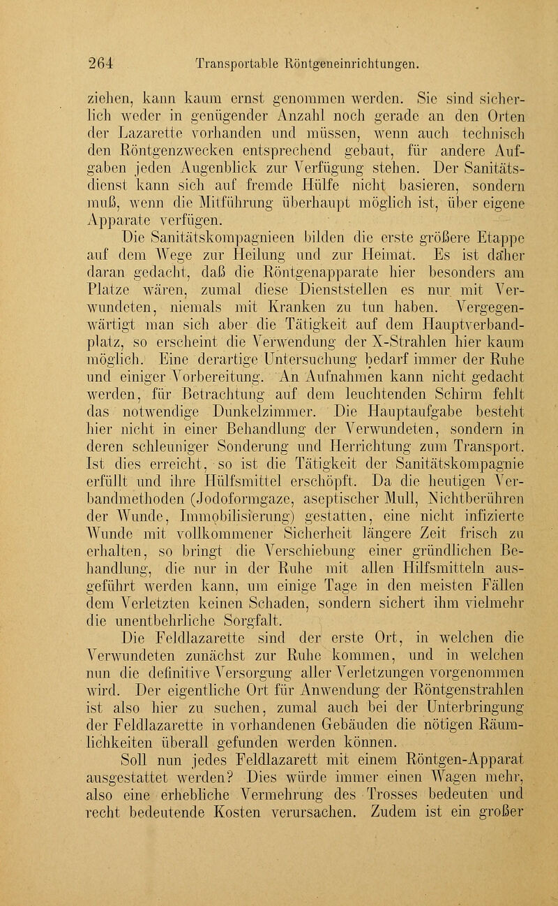 ziehen, kann kaum ernst genommen werden. Sic sind sicher- lich weder in genügender Anzahl noch gerade an den Orten der Lazarette vorhanden und müssen, wenn auch technisch den Röntgenzwecken entsprechend gebaut, für andere Auf- gaben jeden Augenblick zur Verfügung stehen. Der Sanitäts- dienst kann sich auf fremde Hülfe nicht basieren, sondern muß, wenn die Mitführung überhaupt möglich ist, über eigene Apparate verfügen. Die Sanitätskompagnieen bilden die erste größere Etappe auf dem Wege zur Heilung und zur Heimat. Es ist daher daran gedacht, daß die Röntgenapparate hier besonders am Platze wären, zumal diese Dienststellen es nur mit Ver- wundeten, niemals mit Kranken zu tun haben. Vergegen- wärtigt man sich aber die Tätigkeit auf dem Hauptverband- platz, so erscheint die Verwendung der X-Strahlen hier kaum möglich. Eine derartige Untersuchung bedarf immer der Ruhe und einiger Vorbereitung. An Aufnahmen kann nicht gedacht werden, für Betrachtung auf dem leuchtenden Schirm fehlt das notwendige Dunkelzimmer. Die Hauptaufgabe besteht hier nicht in einer Behandlung der Verwundeten, sondern in deren schleuniger Sondernng und Hemchtung zum Transport. Ist dies erreicht, so ist die Tätigkeit der Sanitätskompagnie erfüllt und ihre Hülfsmittel erschöpft. Da die heutigen Ver- bandmethoden (Jodoformgaze, aseptischer Mull, Nichtberühren der Wunde, Immobilisierung) gestatten, eine nicht infizierte Wunde mit vollkommener Sicherheit längere Zeit frisch zu erhalten, so bringt die Verschiebung einer gründlichen Be- handlung, die nur in der Ruhe mit allen Hilfsmitteln aus- geführt werden kann, um einige Tage in den meisten Fällen dem Verletzten keinen Schaden, sondern sichert ihm vielmehr die unentbehrliche Sorgfalt. Die Feldlazarette sind der erste Ort, in welchen die Verwundeten zunächst zur Ruhe kommen, und in welchen nun die definitive Afersorgung aller Verletzungen vorgenommen wird. Der eigentliche Ort für Anwendung der Röntgenstrahlen ist also hier zu suchen, zumal auch bei der Unterbringung der Feldlazarette in vorhandenen Gebäuden die nötigen Räum- lichkeiten überall gefunden werden können. Soll nun jedes Feldlazarett mit einem Röntgen-Apparat ausgestattet werden? Dies würde immer einen Wagen mehr, also eine erhebliche Vermehrung des Trosses bedeuten und recht bedeutende Kosten verursachen. Zudem ist ein großer