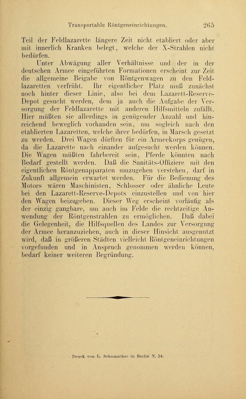 Teil der Feldlazarette längere Zeit nicht etabliert oder aber mit innerlich Kranken belegt, welche der X-Strahlen nicht bedürfen. Unter Abwägung aller Verhältnisse und der in der deutschen Armee eingeführten Formationen erscheint zur Zeit die allgemeine Beigabe von Röntgenwagen zu den Feld- lazaretten verfrüht, Ihr eigentlicher Platz muß zunächst noch hinter dieser Linie, also bei dem Lazarett-Reserve- Depot gesucht werden, dem ja auch die Aufgabe der Ver- sorgung der Feldlazarette mit anderen Hilfsmitteln zufällt. Hier müßten sie allerdings in genügender x\nzahl und hin- reichend beweglich vorhanden sein, um sogleich nach den etablierten Lazaretten, welche ihrer bedürfen, in Marsch gesetzt zu werden. Drei Wagen dürften für ein Armeekorps genügen, da die Lazarette nach einander aufgesucht werden können. Die Wagen müßten fahrbereit sein, Pferde könnten nach Bedarf gestellt werden. Daß die Sanitäts-Offiziere mit .den eigentlichen Röntgenapparaten umzugehen versteheu, darf in Zukunft allgemein erwartet werden. Für die Bedienung des Motors wären Maschinisten, Schlosser oder ähnliche Leute bei den Lazarett-Reserve-Depots einzustellen und von hier den Wagen beizugeben. Dieser Weg erscheint vorläulig als der einzig gangbare, um auch im Felde die rechtzeitige An- wendung der Röntgenstrahlen zu ermöglichen. Daß dabei die Gelegenheit, die Hilfsquellen des Landes zur A^ersorgung der Armee heranzuziehen, auch in dieser Hinsicht ausgenutzt wird, daß in größeren Städten vielleicht Röntgeneinrichtungen vorgefunden und in Anspruch genommen werden können, bedarf keiner weiteren Begründung. Druck von L. .Schumacher in Berlin N, 24.