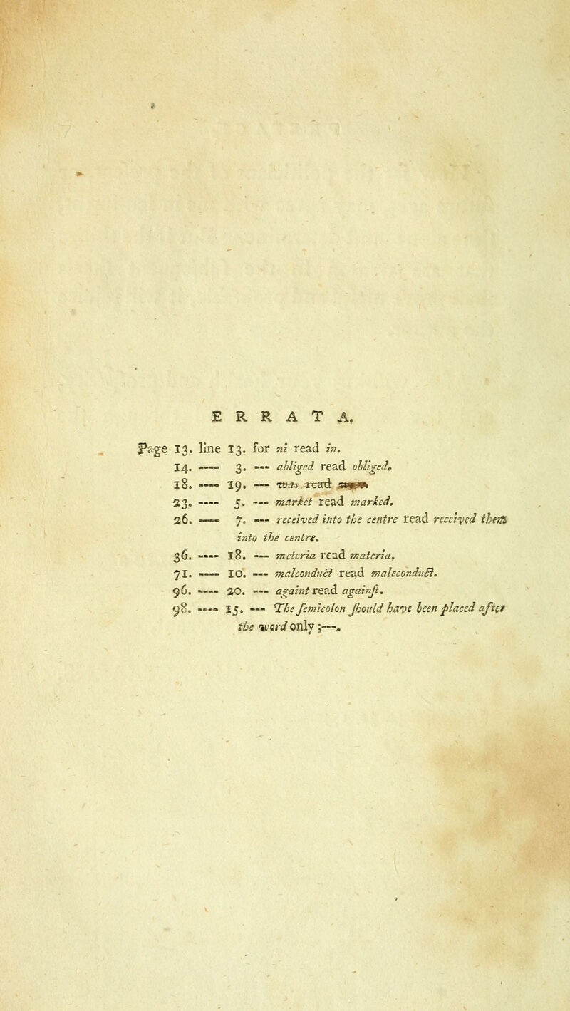 ERRATA, Page 13. line 13. for ni read in. 14. -— 3. — abliged read obliged. j8. 19. — ro&> *ead s&jp* 23, —- 5. — market read marked. 2$. —- 7. — received into the centre read received- theft, into the centre. 36. -— 18. — meieria read materia. 71. —- IO. — malcondncl read maleconduR. 96. *— 20. — againt read againjl. c^8. .». 15, — The femicolon Jkould have been placed afiet ihs <tL'or</only ;—*■,