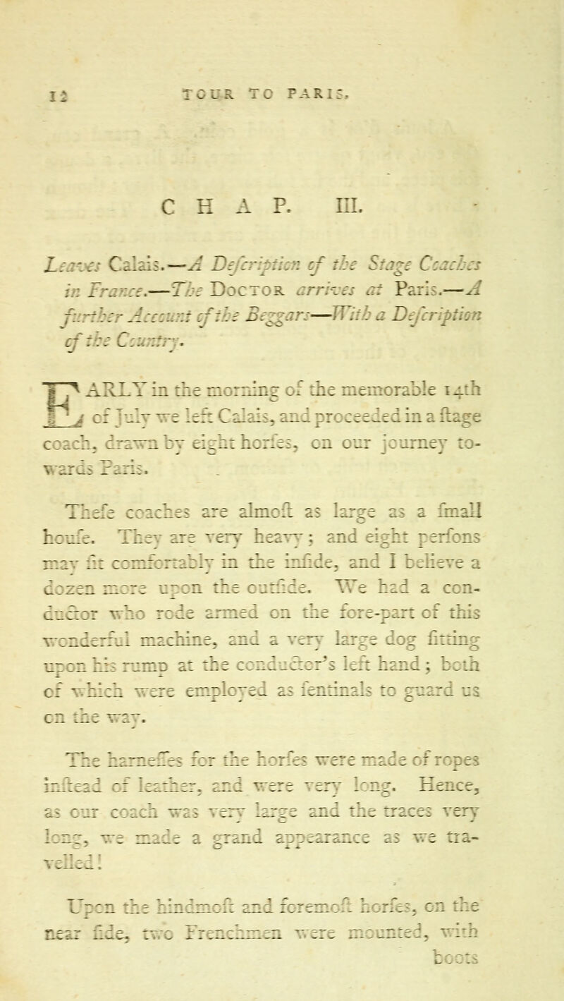 r o ulr r o p a r i - C H A P. L: .'.' C . lada—- A Difar - Stage Coaches in France,—The Doctor Paris.—A the - Account vftbe 1. m— i aDefcr uftbt J.. •-r .  ARLYin the morning of ahe mc >lc 4 :: ] il—eleftCalai , and proceeded in a ft coach, aaa~:i:v eia::: hciaea. :a :aa: ruiney I Paris. Thefe coaches are almolt as large as a final] h:u.=. ThcT are vex] heavy; and eight perfc ma? a t comfortably in the tofide, and I ;:.i:ea dozen more apon the rotfide. _.-: had a : ca;::: a: ::ae araaiei a the fore-part :: a wonderful aaa:aiae> and a very large dog fitting aj :a his romp at the conductor's left hand; be of ' hich were employed as fenthi I tc :a - :a a: way. The barnefies For the ere made of ropes infl id : leather, and were very long. Hence^ as : a: coach was very large and the traces ver a a. '.. :a. : :aai aaararsaa:; :; v:= ::a- velled! Upon the hmdmoft andforemc f b jrles, on at:. :aae. a : Frenchmen were a::^a:-::. wit!