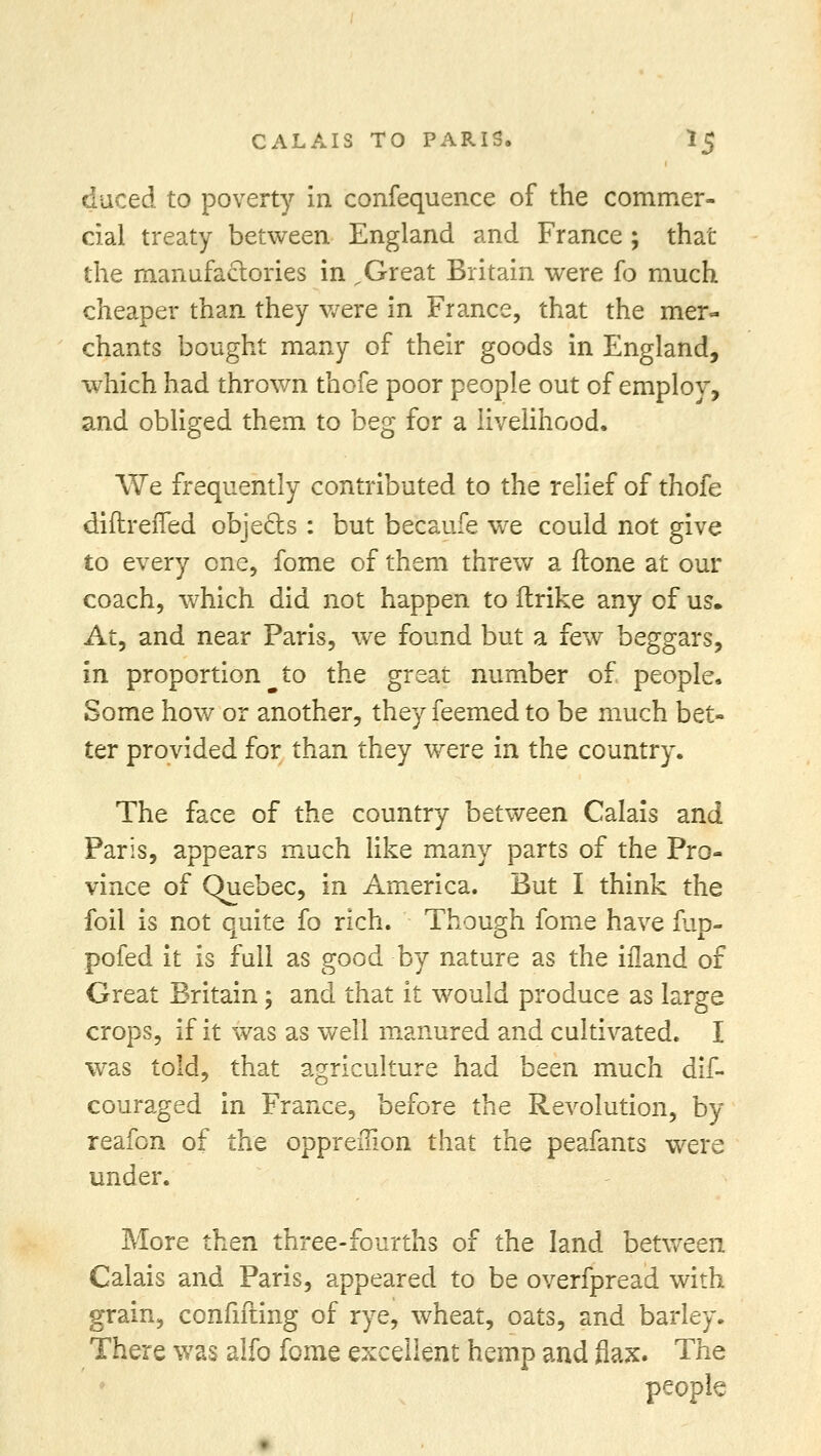 duced to poverty in confequence of the commer- cial treaty between England and France ; that the manufactories in .Great Britain were fo much cheaper than they were in France, that the mer- chants bought many of their goods in England, which had thrown thofe poor people out of employ, and obliged them to beg for a livelihood. We frequently contributed to the relief of thofe diftrefled objects : but becaufe we could not give to every one, fome of them threw a (tone at our coach, which did not happen to ftrike any of us. At, and near Paris, we found but a few beggars, in proportion to the great number of people. Some how or another, they feemed to be much bet- ter provided for than they were in the country. The face of the country between Calais and Paris, appears much like many parts of the Pro- vince of Quebec, in America. But I think the foil is not quite fo rich. Though fome have fup- pofed it is full as good by nature as the ifland of Great Britain; and that it would produce as large crops, if it was as well manured and cultivated. I was told, that agriculture had been much dif- couraged in France, before the Revolution, by reafon of the oppreiiion that the peafants were under. More then three-fourths of the land between Calais and Paris, appeared to be overfpread with grain, confifting of rye, wheat, oats, and barley. There was alfo fome excellent hemp and flax. The people