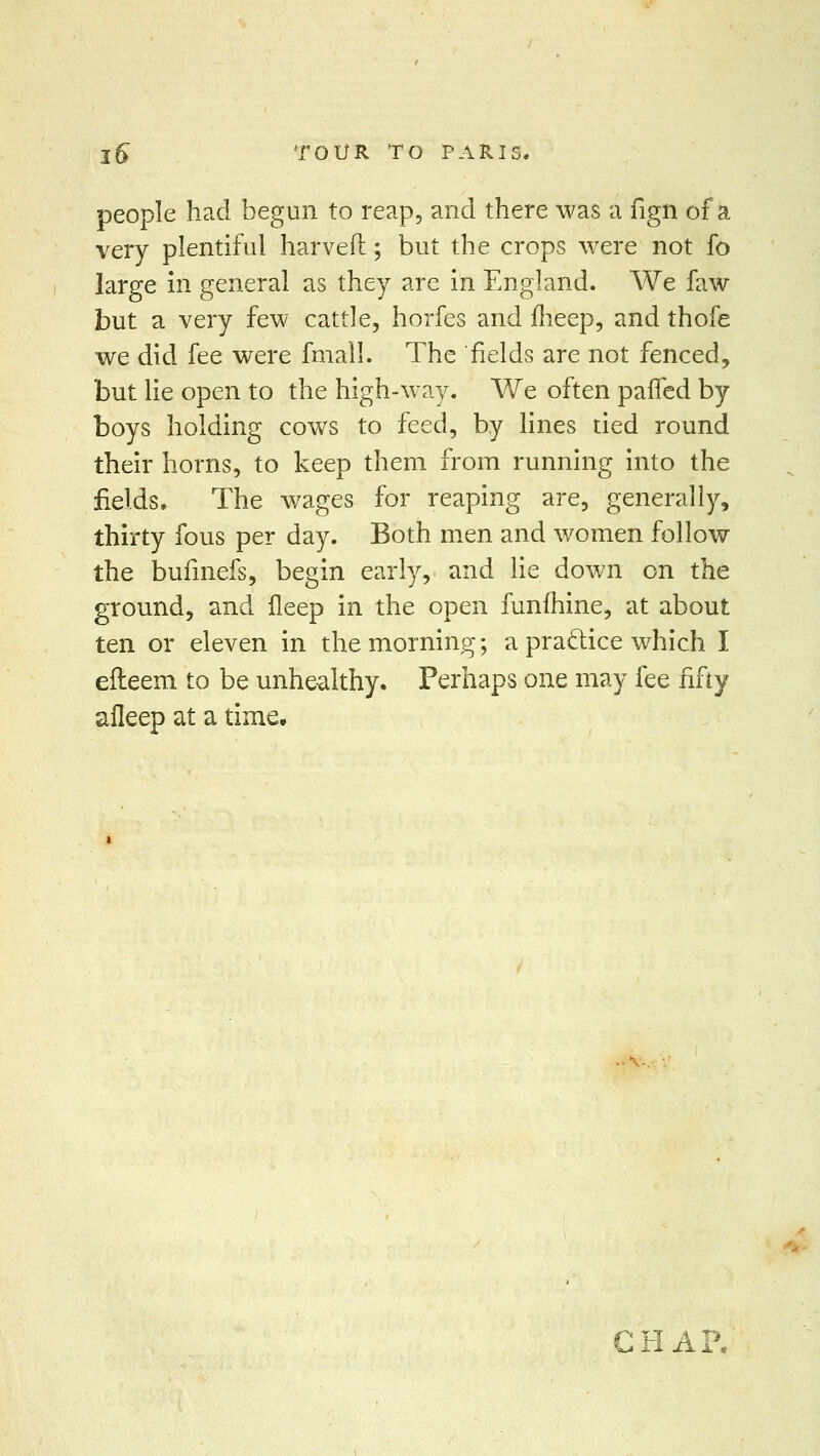 people had begun to reap, and there was a fign of a very plentiful harvefl; but the crops were not fo large in general as they are in England. We faw but a very few cattle, horfes and fheep, and thofe we did fee were fniall. The fields are not fenced, but lie open to the high-way. We often paifed by boys holding cows to feed, by lines tied round their horns, to keep them from running into the fields. The wages for reaping are, generally, thirty fous per day. Both men and women follow the bufmefs, begin early, and lie down on the ground, and fleep in the open funfhine, at about ten or eleven in the morning; a practice which I efteem to be unhealthy. Perhaps one may fee fifty afleep at a time. Ci irl .A a*.