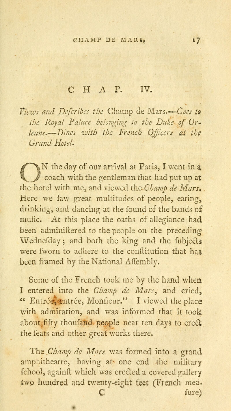 C H A F. IV. Views and Deferi'bes the Champ de Mars.—-Goes to the Royal Palace belonging to the Duke of Or- leans,—Dines with the French Officers at the Grand Hotel, N the day of our arrival at Paris, I went in a coach with the gentleman that had put up at the hotel with me, and viewed the Champ de Mars* Here we faw great multitudes of people, eating, drinking, and dancing at the found of the bands of mufic. At this place the oaths of allegiance had been adminifcered to the people on the preceding Wednesday; and both the king and the fubjecl:s were fworn to adhere to the conftitution that has been framed by the National AlTembly. Some of the French took me by the hand when I entered into the Champ de Mars, and cried,  Entree, entree, Monfieur. I viewed the place with admiration, and was informed that it took about^fifty thoufand people near ten days to erect the feats and other great works there. The Cha??ip de Mars was formed into a grand amphitheatre, having at- one end the military fchool, againft which was erected a covered gallery two hundred and twenty-eight feet (French mea* C fure)