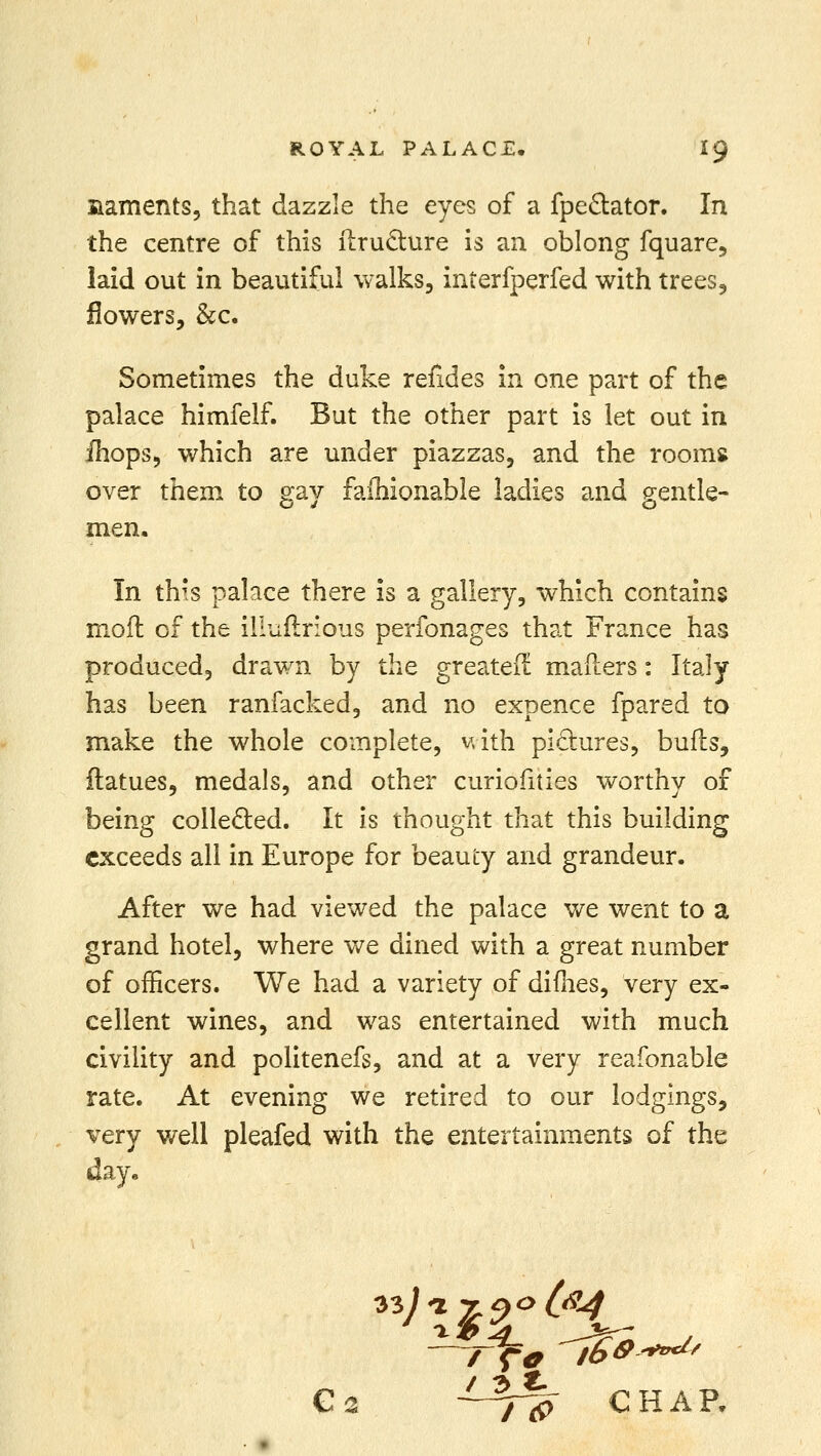 laments, that dazzle the eyes of a fpe&ator. In the centre of this flructure is an oblong fquare, laid out in beautiful walks, interfperfed with trees, flowers, &c. Sometimes the duke refides in one part of the palace himfelf. But the other part is let out in fhops, which are under piazzas, and the rooms over them to gay fafhionable ladies and gentle- men. In tins palace there is a gallery, which contains moll of the illuftrious perfonages that France has produced, drawn by the greater!: mailers: Italy has been ranfacked, and no expence fpared to make the whole complete, with pictures, bulls, flatues, medals, and other curiofities worthy of being collected. It is thought that this building exceeds all in Europe for beauty and grandeur. After we had viewed the palace we went to a grand hotel, where we dined with a great number of officers. We had a variety of difhes, very ex- cellent wines, and was entertained with much civility and politenefs, and at a very reafonable rate. At evening we retired to our lodgings, very well pleafed with the entertainments of the day* Ga -^flp CHAP.