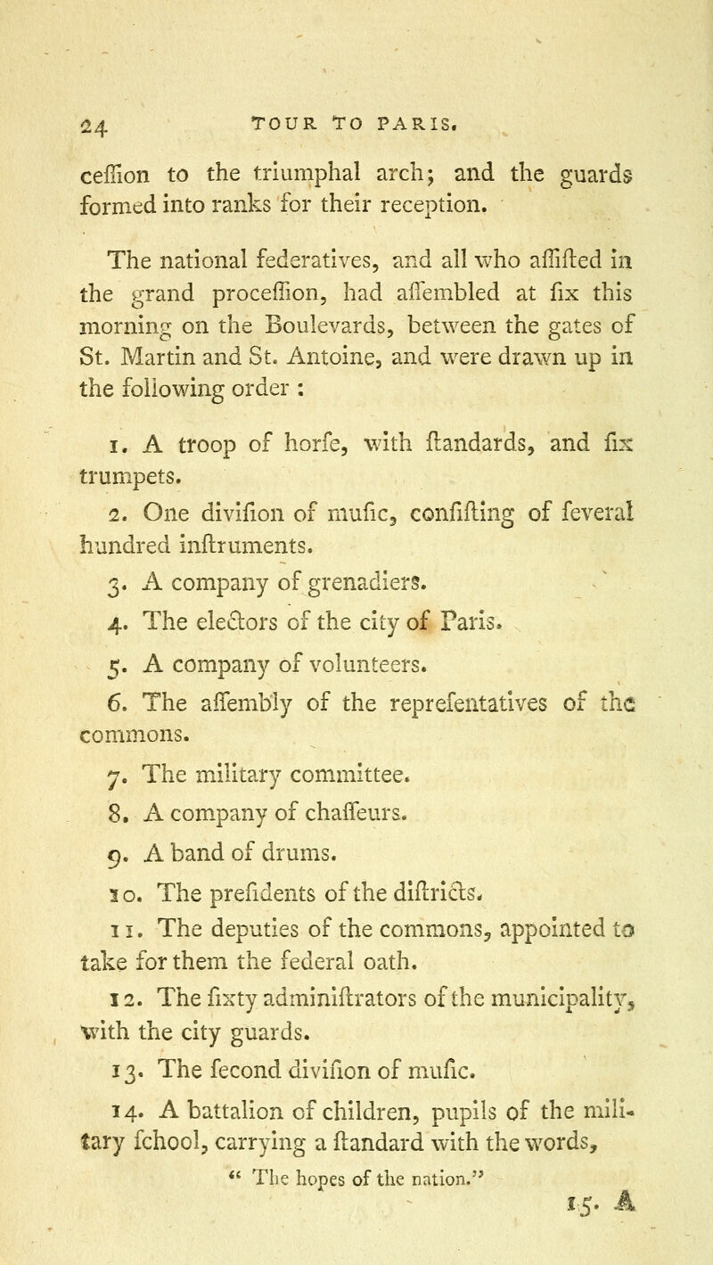 ceiTion to the triumphal arch; and the guards formed into ranks for their reception. The national federatives, and all who affifted in the grand proceffion, had affembled at fix this morning on the Boulevards, between the gates of St. Martin and St. Antoine, and were drawn up in the following order : i. A troop of horfe, with flandards, and fix trumpets. 2. One divifion of mufic, confiding of feveral hundred inftruments. 3. A company of grenadiers. 4. The electors of the city of Paris. 5. A company of volunteers. 6. The affembly of the reprefentatives of the commons. 7. The military committee. 8. A company of chaffeurs. 9. A band of drums. 3 o. The prefidents of the diflricls- 11. The deputies of the commons, appointed to take for them the federal oath. 12. The fixty adminiftrators of the municipality, with the city guards. 13. The fecond divifion of mufic. 14. A battalion of children, pupils of the mili- tary fchool, carrying a ftandard with the words, The hopes of the nation. 15. A