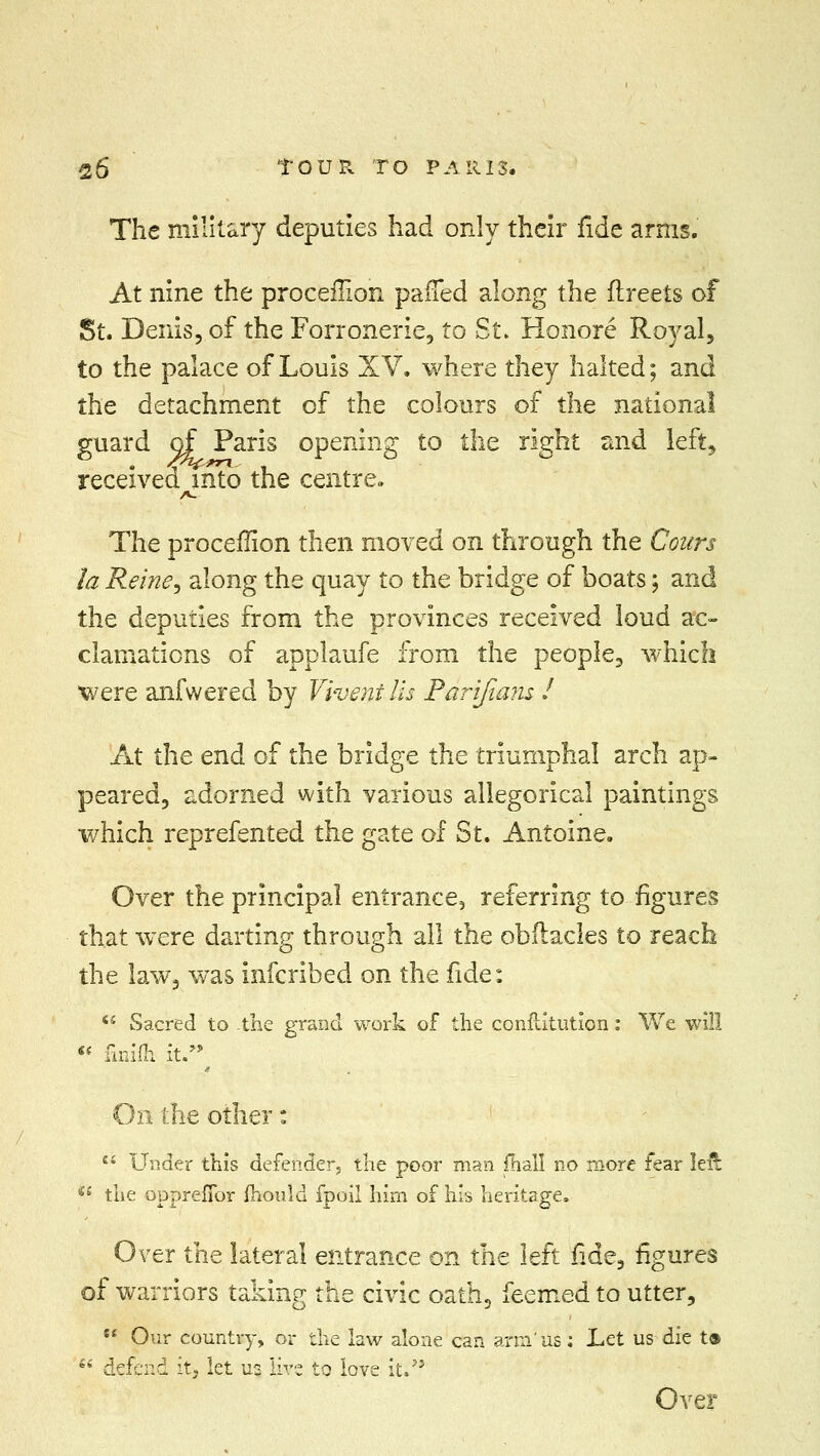 The military deputies had only their fide arms. At nine the proceilion parled along the flreets of St. Denis, of the Forronerie, to St. Honore Royal, to the palace of Louis XV. where they halted; and the detachment of the colours of the national guard of Paris opening to the right and left, received into the centre. A. The proceilion then moved on through the Cours la Reine, along the quay to the bridge of boats; and the deputies from the provinces received loud ac- clamations of applaufe from the people, which were anfwered by Vivenills Parijians J At the end of the bridge the triumphal arch ap- peared, adorned with various allegorical paintings which reprefented the gate of St. Antoine. Over the principal entrance, referring to figures that were darting through all the ohilacles to reach the law, was infcribed on the fide: Sacred to -the grand work of the conftitution: We will finifh it. On the other: 44 Under this defender, the poor man {hall no more fear left a the oppreffor mould fpoil him of his heritage. Over the lateral entrance on the left fide, figures of warriors taking the civic oath, feemed to utter, Our country, or the law alone can arm'us: Let us die t® *' defend it> let us lire to love it. Over