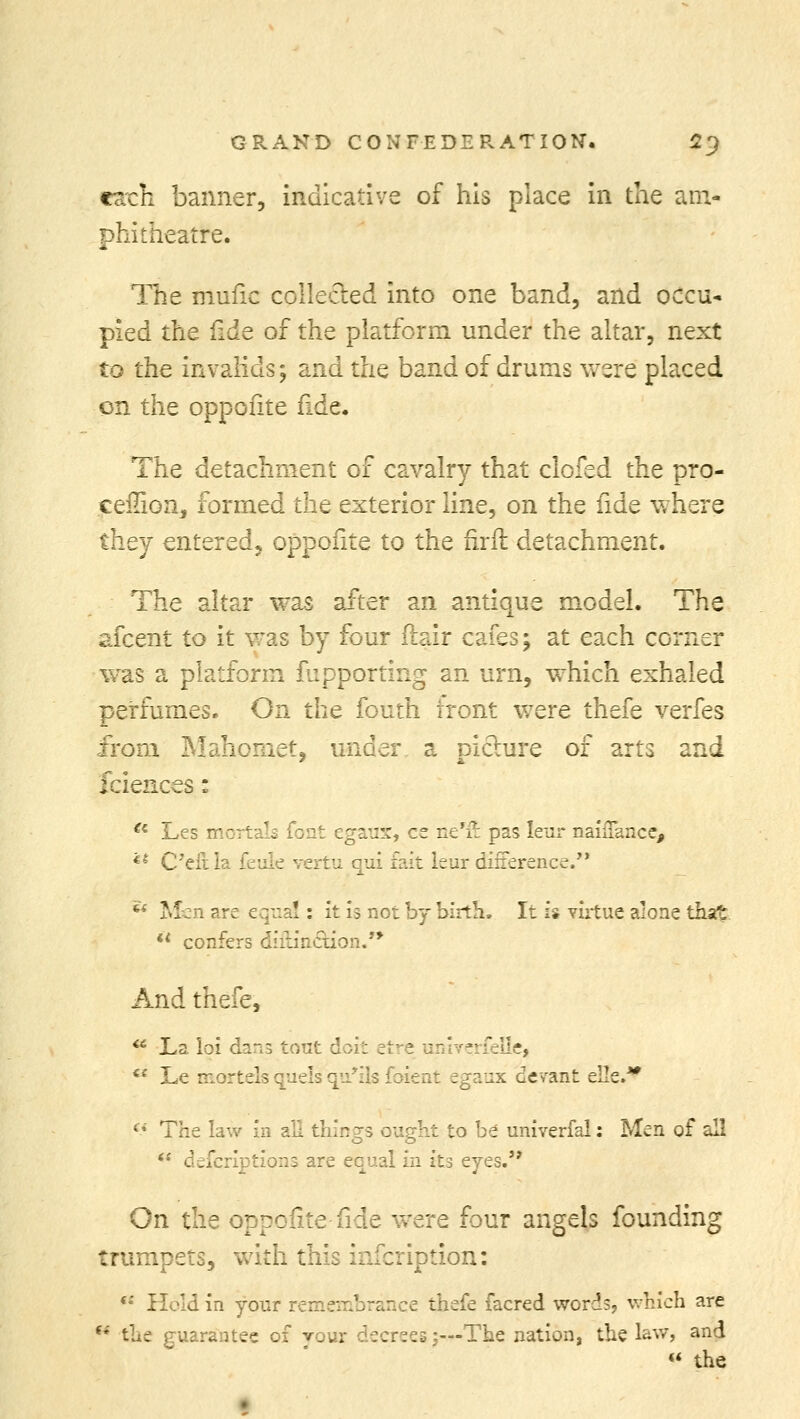 each banner, indicative of his place in the am- phitheatre. The mufic collected into one band, and occu- pied the fide of the platform under the altar, next to the invalids; and the band of drums were placed on the oppofite fide. The detachment of cavalry that clofed the pro- ceilion, formed the exterior line, on the fide where they entered, oppofite to the firfi detachment. The altar was after an antique model. The afcent to it was by four ftair cafes; at each corner was a platform fupporting an urn, which exhaled perfumes. On the fouth tront were thefe verfes from Mahomet, under a picture of arts and fciences: a Les mortals font egaux, ce ne'ft pas leur naiiTance, *' Cell la feuk vertu qui fait leur difference.  Men are equal: it h not by birth. It is virtue alone that  confers diftin&ion.** And thefe,  La loi dans tout doit etre univerfellei  Le mortels quels qir:1s foient egaux devant elk. (i The law in all things ought to be univerfal: Men of all ** defcriptions are equal in its eyes. On the oppofite fide were four angels founding trumpets, with this infer lotion: (: Held in your r :.nce thefe facred words, which are u the guarantee of vour decrees;—The nation, the lav/, and  the