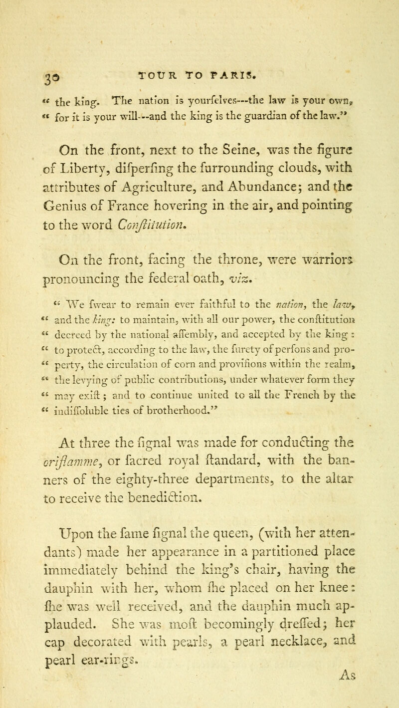  the king. The nation is yourfelves—the law is your own,  for ft is your will-—and the king is the guardian of the law. On the front, next to the Seine, was the figure of Liberty, difperfing the furrounding clouds, with attributes of Agriculture, and Abundance; and the Genius of France hovering in the air, and pointing to the word Confiiiutioit, On the front, facing the throne, were warriors pronouncing the federal oath, viz,  We fwear to remain ever faithful to the nation, the la-Uy,  and the king: to maintain, with all our power, the conftitutioii  decreed by the national aiTembly, and accepted by the king;  to protect, according to the law, the furety of perfons and pro-  perty, the circulation of corn and proviiions within the iealms  the levying of public contributions, under whatever form they  may exift; and to continue united to all the French by the  iudifibluble ties of brotherhood. At three the fignal was made for conducting the orlfiamme^ or facred royal ftandard, with the ban- ners of the eighty-three departments, to the altar to receive the benediction. Upon the fame fignal the queen, (with her atten- dants) made her appearance in a partitioned place immediately behind the king's chair, having the dauphin with her, whom ihe placed on her knee: me was well received, and the dauphin much ap- plauded. She was moil becomingly drefTed; her cap decorated with pearls, a pearl necklace^ and pearl ear-rings. As