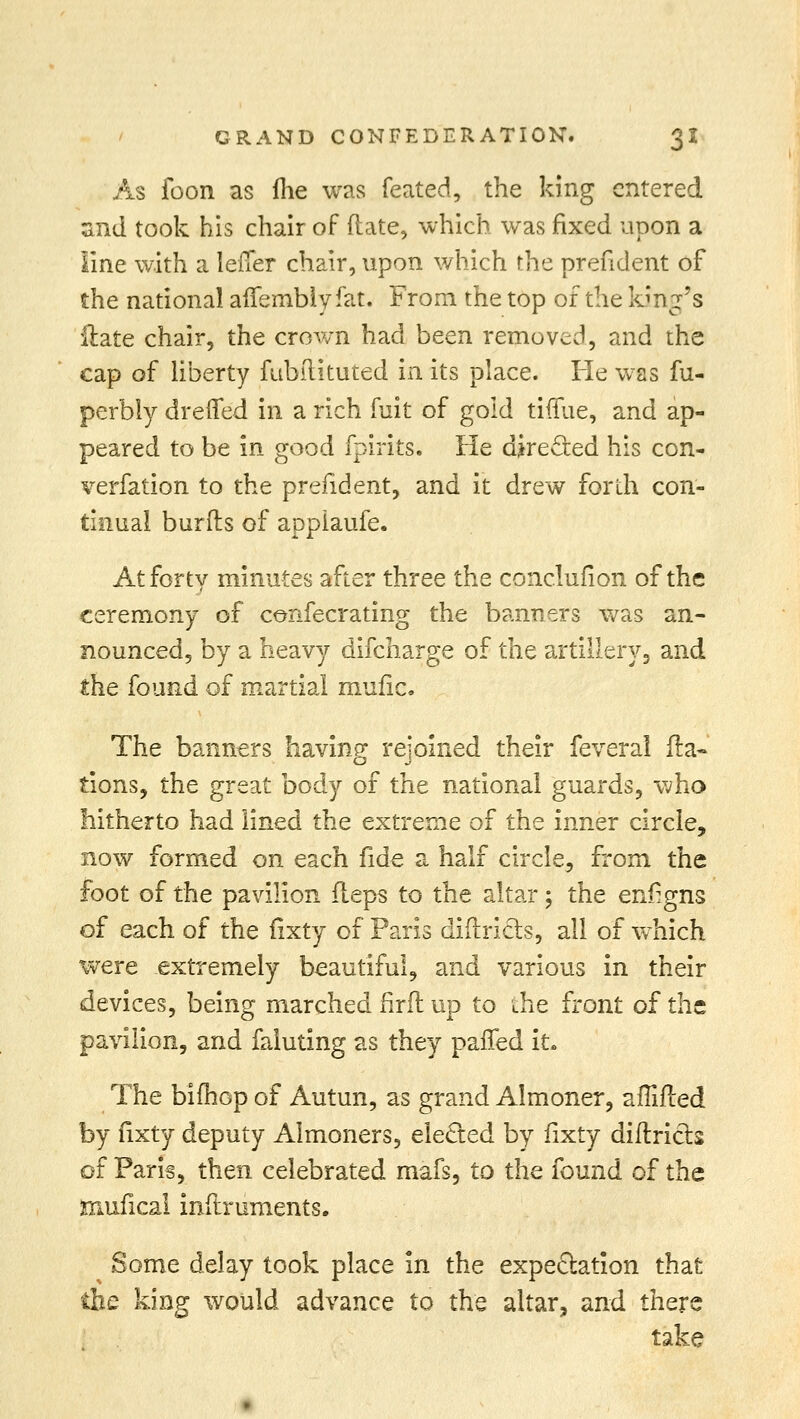 As foon as fhe was feated, the king entered znd took his chair of (late, which was fixed upon a line with a leffer chair, upon which the president of the national affembly fat. From the top of the king's Hate chair, the crown had been removed, and the cap of liberty fubilituted in its place. He was fu- perbly drefled in a rich fuit of gold tiffue, and ap- peared to be in good fpirits. He directed his con- verfation to the prefident, and it drew forth con- tinual burfls of appiaufe. At forty minutes after three the conclufion of the ceremony of confecrating the banners was an- nounced, by a heavy difcharge of the artillery, and the found of martial mufic. The banners having rejoined their feveral Na- tions, the great body of the national guards, who hitherto had lined the extreme of the inner circle, now formed on each fide a half circle, from the foot of the pavilion fleps to the altar; the enflgns of each of the fixty of Paris diftricts, all of which were extremely beautiful, and various in their devices, being marched firft up to the front of the pavilion, and faiuting as they paffed it. The bifhop of Autun, as grand Almoner, am/led by fixty deputy Almoners, elected by fixty difiricts of Paris, then celebrated mafs, to the found of the mufical inftruments. Some delay took place in the expectation that the king would advance to the altar, and there take