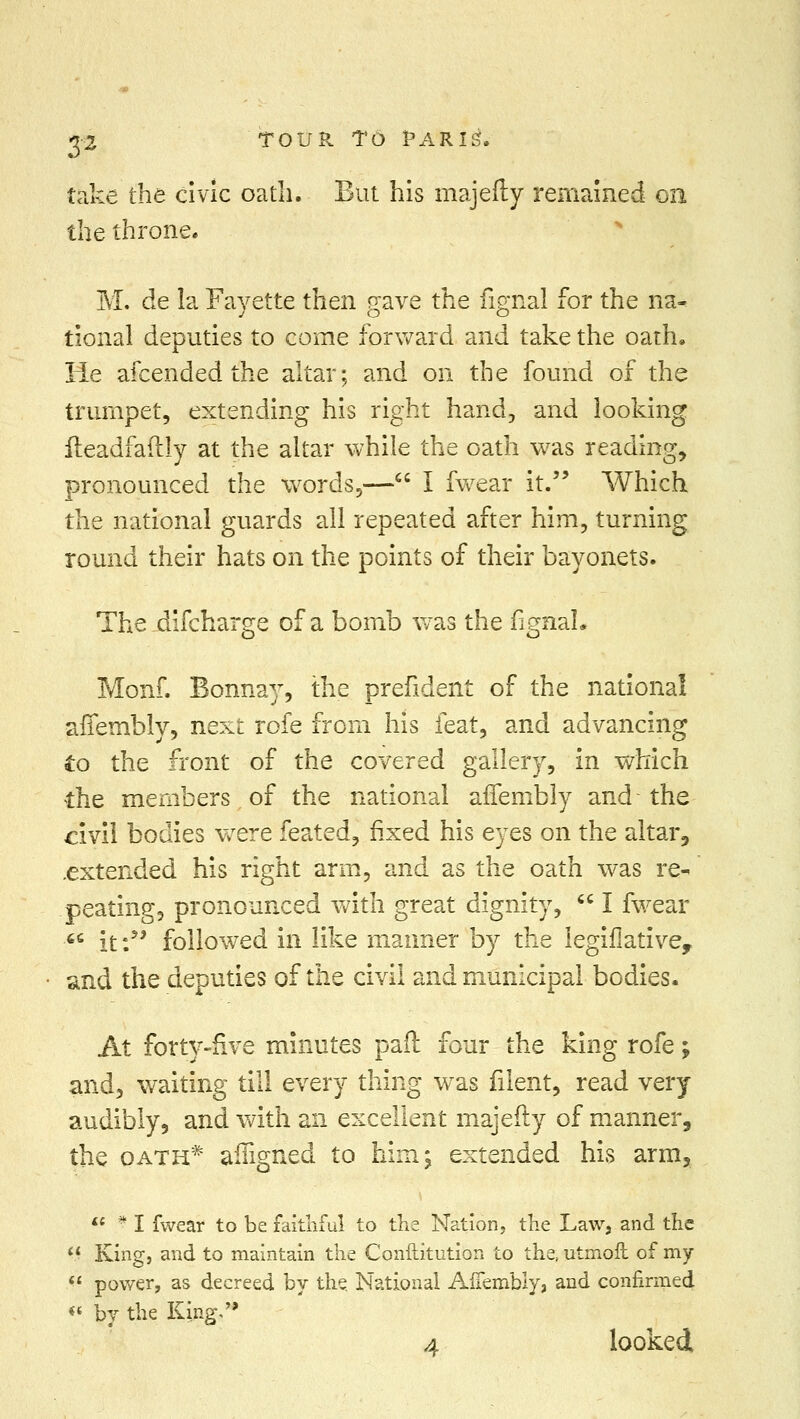 take the civic oath. But his majefty remained on the throne. M. de la Fayette then gave the fignal for the na- tional deputies to come forward and take the oath. He afcended the altar; and on the found of the trumpet, extending his right hand, and looking fteadfaftly at the altar while the oath was reading, pronounced the words,— I fwear it. Which the national guards all repeated after him, turning round their hats on the points of their bayonets. The .difcharge of a bomb was the fignal. Monf. Bonnay, the prefident of the national affemblv, next rofe from his feat, and advancing to the front of the covered gallery, in which the members of the national affembly and the civil bodies were feated, fixed his eyes on the altar, .extended his right arm, and as the oath was re- peating, pronounced with great dignity,  I fwear ■ it: followed in like maimer by the legiflative, and the deputies of the civil and municipal bodies. At forty-five minutes pail four the king rofe; and, waiting till every thing was filent, read very audibly, and with an excellent majefty of manner, the oath* affigned to him; extended his arm,  * I fwear to be faithful to the Nation, the Law, and the M King, and to maintain the Conftitution to the, utmoft of my  power, as decreed by the. National Affembly, and confirmed « by the King. 4 looked