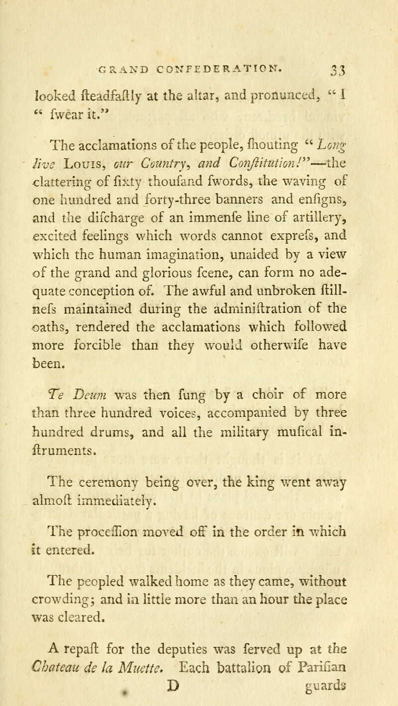 looked fteadfailly at the altar, and pronunced,  I  fwearit, The acclamations of the people, fliouting  Long live Louis, our Country', and Co7iftitutio?i!—the clattering of fixty thoufand fwords, the waving of one hundred and forty-three banners and enfigns, and the difcharge of an immenfe line of artillery, excited feelings which words cannot exprefs, and which the human imagination, unaided by a view of the grand and glorious fcene, can form no ade- quate conception of. The awful and unbroken ftill- nefs maintained during the adminiftration of the oaths, rendered the acclamations which followed more forcible than they would otherwife have been. Te Deum was then fung by a choir of more than three hundred voices, accompanied by three hundred drums, and ail the military mufical in- firuments. The ceremony being over, the king went away almofl immediately. The proceilion moved off in the order in which it entered. The peopled walked home as they came, without crowding; and in little more than an hour the place was cleared, A repaft for the deputies was ferved up at the. Chateau de la Muette. Each battalion of Pariiiaa D guards