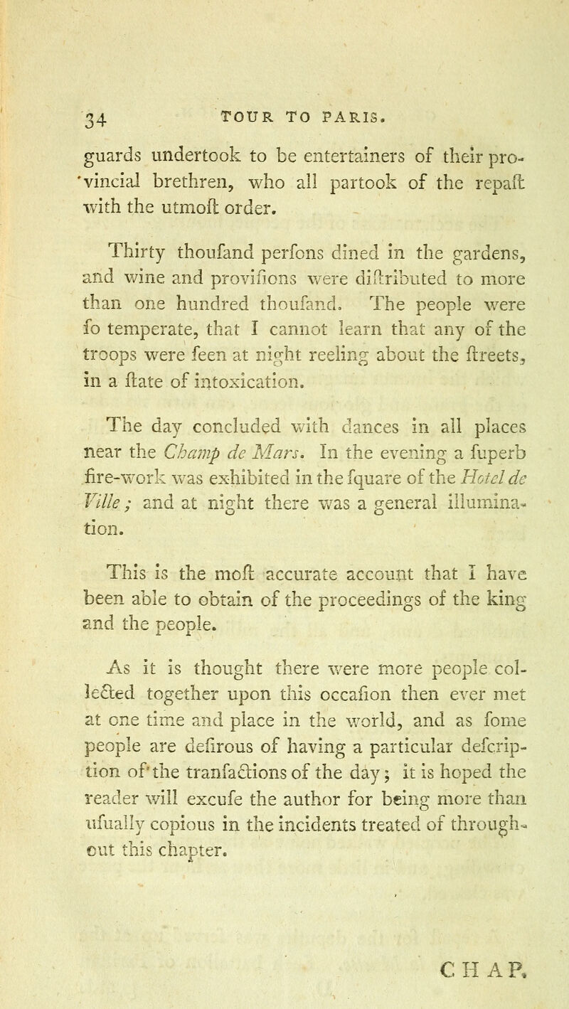 guards undertook to be entertainers of their pro- vincial brethren, who all partook of the repaft with the utmoft order. Thirty thoufand perfons dined in the gardens, and wine and provifions were didributed to more than one hundred thoufand. The people were fo temperate, that I cannot learn that any of the troops were feen at night reeling about the ftreets, in a ftate of intoxication. The day concluded with dances in all places near the Champ de Mars. In the evening a fuperb fire-work was exhibited in the fquare of the Hotel de Ville ; and at night there was a general illumina- tion. This is the molt accurate account that I have been able to obtain of the proceedings of the king and the people. As it is thought there were more people col- lected together upon this occafion then ever met at one time and place in the world, and as fome people are defirous of having a particular defcrip- tion of the tranfa&ions of the day; it is hoped the reader will excufe the author for being more than ufually copious in the incidents treated of through- out this chapter. C H A R