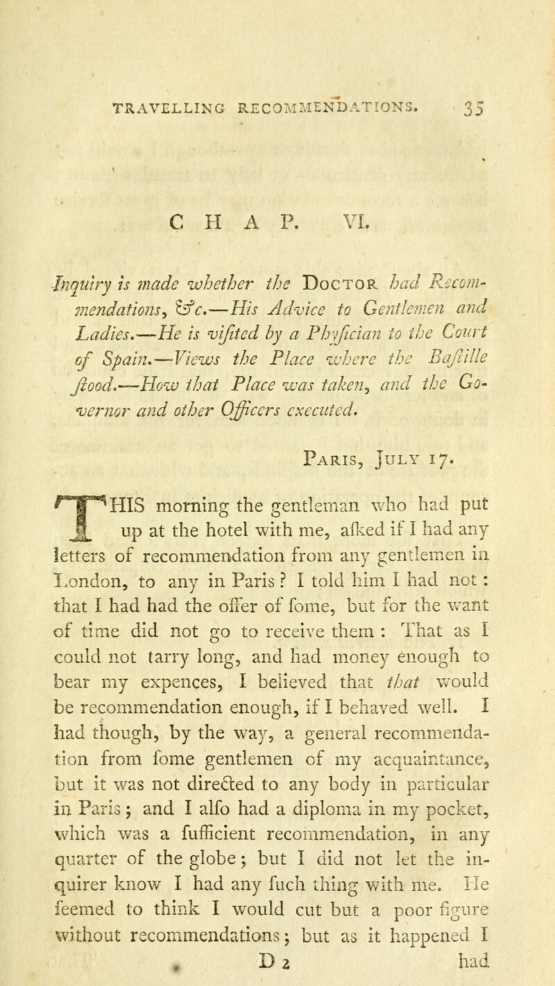 TRAVELLING RECOMMENDATIONS. ^)S CHAP. VI. Inquiry is made whether the Doctor had Recom- mendations, &c.—His Advice to Gentlemen and Ladies.-—He is vijited by a Phyfician to the Court of Spain.—Views the Place where the Bafcille flood.—How that Place was taken^ and the Go- vernor and other Officers executed. Paris, July 17. HIS morning the gentleman who had put up at the hotel with me, afked if I had any letters of recommendation from any gentlemen in. London, to any in Paris ? I told him I had not: that I had had the offer of fome, but for the want of time did not go to receive them : That as I could not tarry long, and had money enough to bear my expences, I believed that that would be recommendation enough, if I behaved well. I had though, by the way, a general recommenda- tion from fome gentlemen of my acquaintance, but it was not directed to any body in particular in Paris; and I alfo had a diploma in my pocket, which was a fufficient recommendation, in any quarter of the globe; but I did not let the in- quirer know I had any fuch thing with me. He feemed to think I would cut but a poor figure without recommendations \ but as it happened I D 2 had