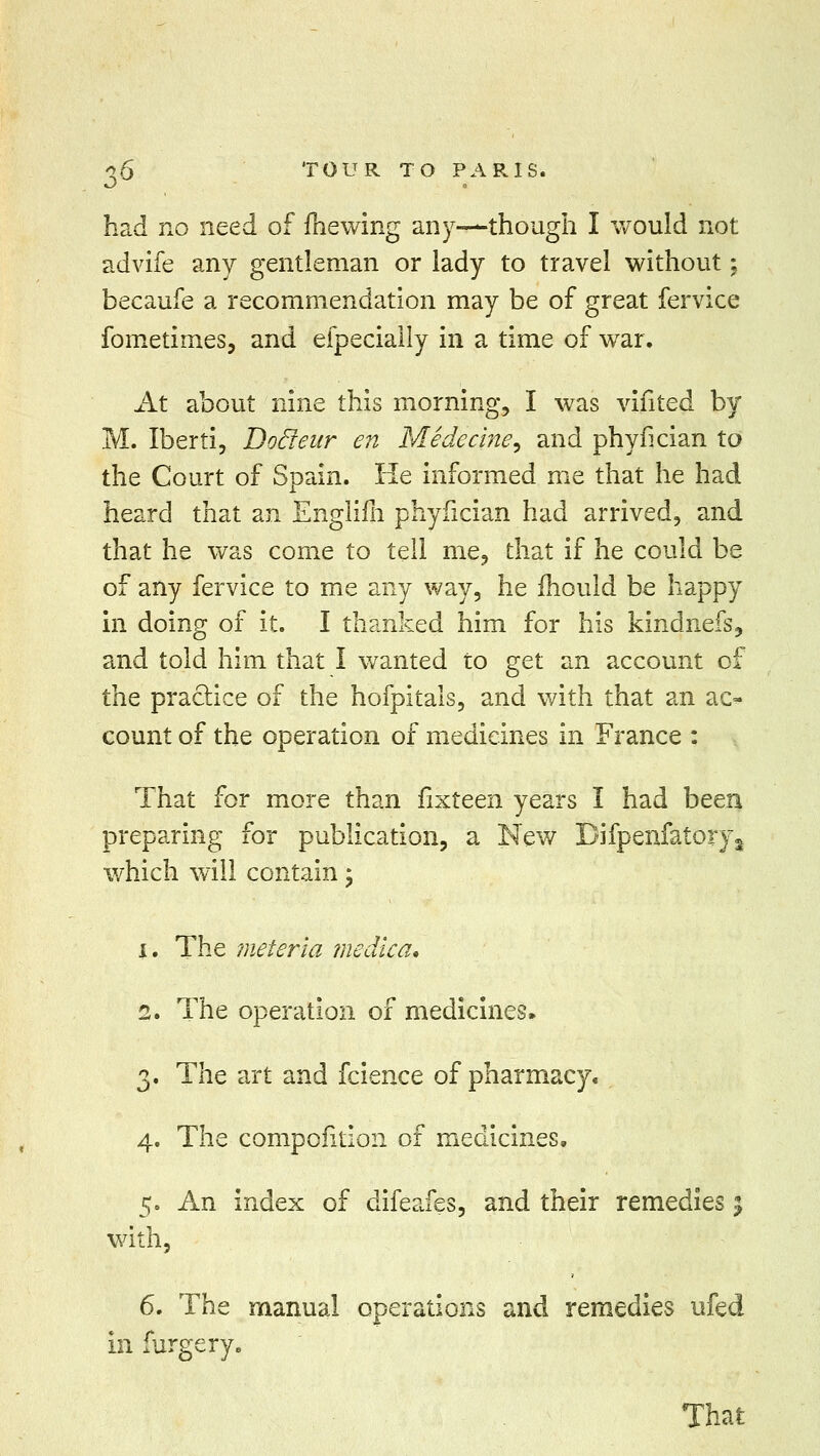 had no need of (hewing any—though I would not advife any gentleman or lady to travel without; becaufe a recommendation may be of great fervice fometimes, and efpecially in a time of war. At about nine this morning, I was vifited by M. Iberti, Docleur en Medecine, and phyfician to the Court of Spain. He informed me that he had heard that an Englifh phyfician had arrived, and that he was come to tell me, that if he could be of any fervice to me any way, he mould be happy in doing of it. I thanked him for his kindnefs, and told him that I wanted to get an account of tliQ practice of the hofpitals, and with that an ac* count of the operation of medicines in France : That for more than fixteen years I had been preparing for publication, a New Bifpenfatory2 which will contain; i. The meteria me die a* 2. The operation of medicines. 3. The art and fcience of pharmacy. 4. The compoiition of medicines. 5. An index of difeafes, and their remedies % with, 6. The manual operations and remedies ufed in furgery. That