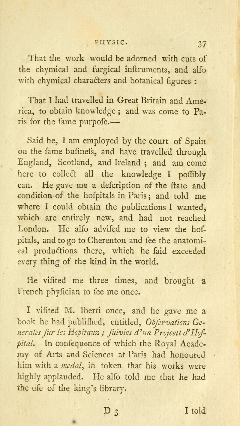 That the work would be adorned with cuts of the chymical and furgical inftruments, and alfo with chymical chara&ers and botanical figures : That I had travelled in Great Britain and Ame- rica, to obtain knowledge; and was come to Pa- ris for the fame purpofe.— Said he, I am employed by the court of Spain on the fame bufmefs, and have travelled through England, Scotland, and Ireland ; and am come here to collect all the knowledge I poffibly can. He gave me a defcription of the ftate and condition of the hofpitals in Paris; and told me where I could obtain the publications I wanted^ which are entirely new, and had not reached London. He alfo advifed me to view the hof* pitals, and to go to Cherenton and fee the anatomi- cal productions there, which he faid exceeded every thing of the kind in the world. He vifited me three times, and brought a French phyiician to fee me once. I vifited M. Iberti once, and he gave me a book he had publifhed, entitled, Obfervations Ge- nerates fur les Hopitauz ; fuivies d'un Projeett d'Hof- pital. In confequence of which the Royal Acade- my of Arts and Sciences at Paris had honoured him with a medal^ in token that his works were highly applauded. He alfo told me that he had the ufe of the king's library. D 3 I told