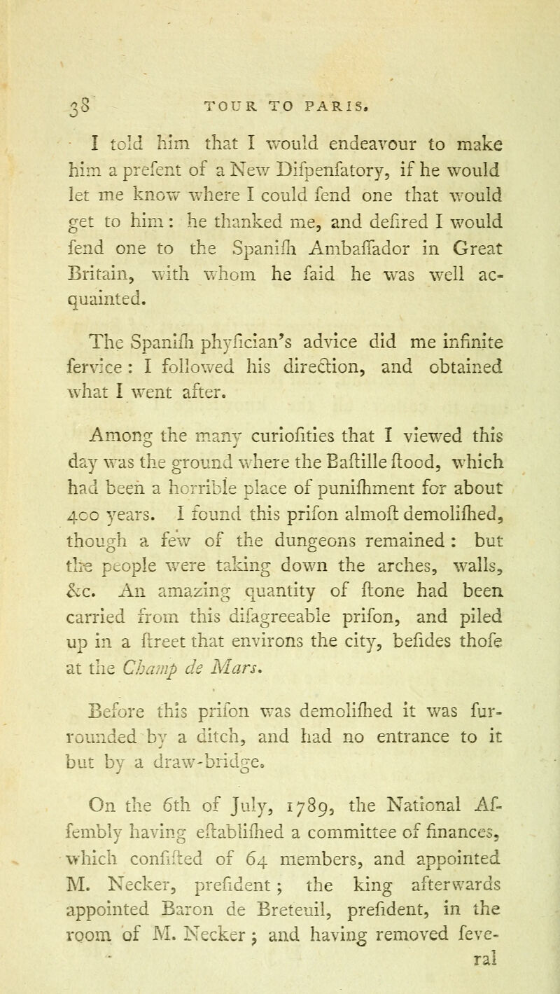 I told him that I would endeavour to make him a prefent of a New Dllpenfatory, if he would let me know where I could fend one that would get to him: he thanked me, and defired I would fend one to the Spanifh AmbafTador in Great Britain, with whom he faid he was well ac- quainted. The Spanim phyfician's advice did me infinite fervice : I followed his direction, and obtained what I went after. Among the many curiofities that I viewed this day was the ground where the Baftille flood, which had been a horrible place of punifhment for about 40b years. I found this prifon almoft demolifhed, though a few of the dungeons remained : but the people were taking down the arches, walls, &c. An amazing quantity of flone had been carried from this difagreeable prifon, and piled up in a ftreet that environs the city, befides thofe at the Champ de Mars. Before this prifon was demolifhed it was fur- rounded bv a ditch, and had no entrance to it but by a draw-bridge, On the 6th of July, 1789, the National Af- fembly having eflablifhed a committee of finances, which confided of 64 members, and appointed M. Necker, prefident; the king afterwards appointed Baron de Breteuil, prefident, in the room of M. Necker; and having removed feve- ral