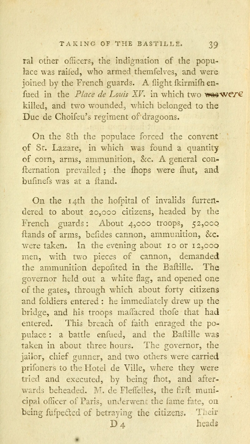 ral other officers, the indignation of the popu- lace was railed, who armed themfelves, and were joined by the French guards. A flight fkirmim en- fued in the Place de Louis XV. in which two w&sv/ere killed, and two wTounded9 which belonged to the Due de Choifeu's regiment of dragoons. On the 8th the populace forced the convent of Sc. Lazare, in which was found a quantity of corn, arms, ammunition, &c. A general con- firmation prevailed ; the fliops were fnut, and bufinefs was at a (land. On the 14th the hofpital of invalids furreri- dered to about 20,000 citizens, headed by the French guards: About 4,000 troops, 52,000 flands of arms, befides cannon, ammunition, &c. were taken. In the evening about 10 or 12,000 men, with two pieces of cannon, demanded the ammunition depcfited in the Baflille. The governor held out a white flag, and opened one of the gates, through which about forty citizens and foldiers entered : he immediately drew up the bridge, and his troops mauacred thofe that had entered. This breach of faith enraged the po- pulace : a battle enfued, and the Baflille was taken in about three hours. The governor, the jailor, chief gunner, and two others were carried prifoners to the Hotel de Ville, where they were tried and executed, by being mot, and after- wards beheaded. M. de FlefTelles, the frit muni- cipal officer of Paris, underwent the fame fate, on being fu (peeled of betraying the citizens. Their D 4 heads