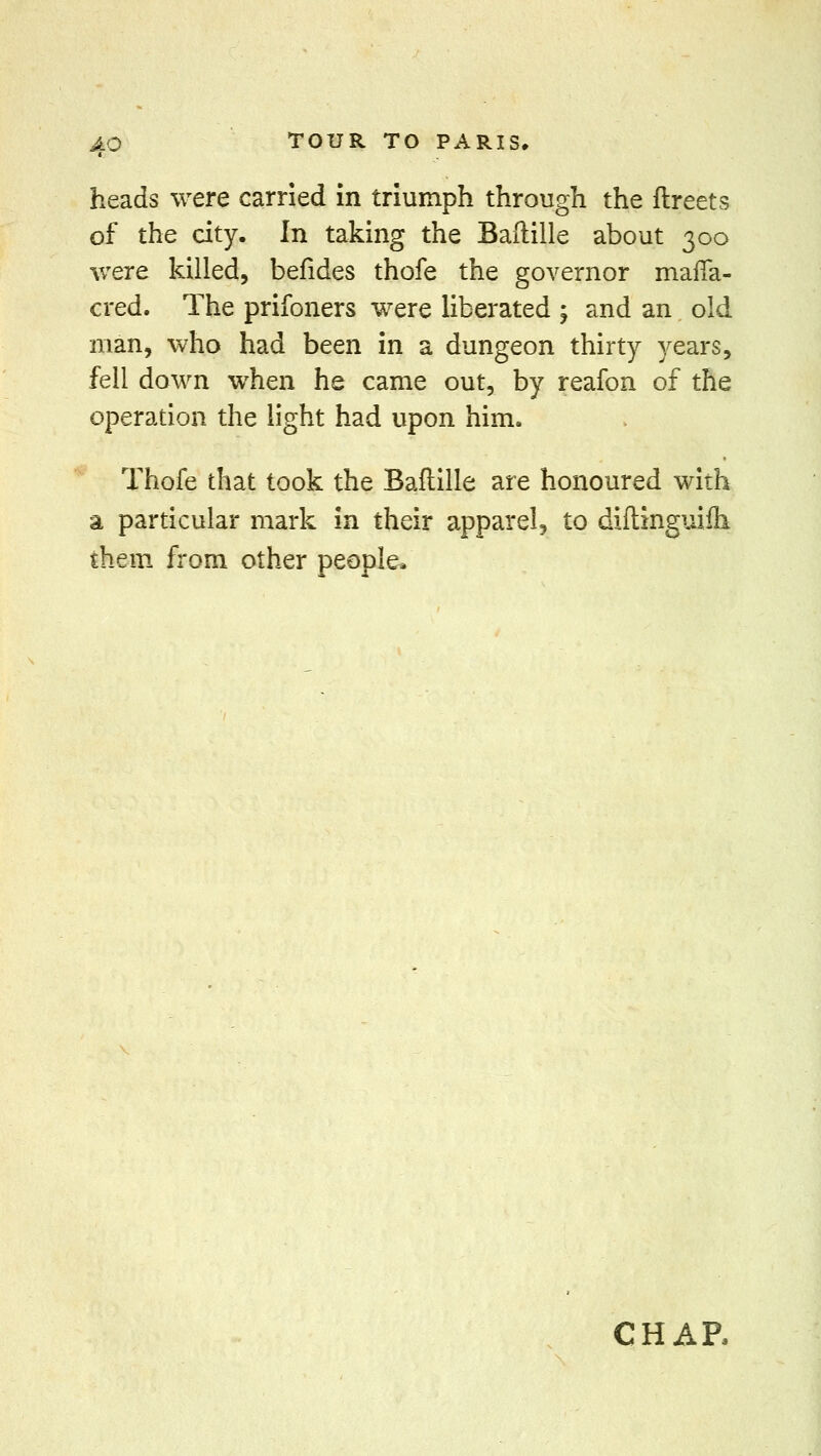 heads were carried in triumph through the ftreets of the city. In taking the Baftille about 300 were killed, befides thofe the governor mafia- cred. The prifoners were liberated ; and an old man, who had been in a dungeon thirty years, fell down when he came out, by reafon of the operation the light had upon him. Thofe that took the Baftille are honoured with a particular mark in their apparel, to diftinguiih them from other people. CHAE