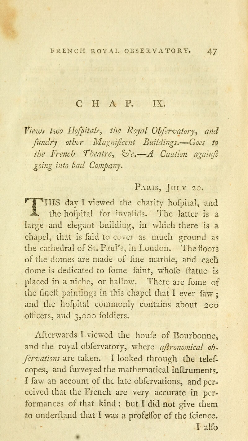CHAP. IX. Views two Hojpitals, the Royal Obfervatory, and fundry other Magnificent Buildings,—Goes to the French Theatre, &c*—j4 Caution again]} going into bad Company. Paris, July sc, !HIS day I viewed the charity hofpital, and the hofpital for invalids. The latter is a large and elegant building, in which there is a chapel, that is faid to cover as much ground as the cathedral of St. Paul's, in London. The floors of the domes are made of fine marble, and each dome is dedicated to fome faint, whofe ftatue is placed in a niche, or hallow. There are fome of the fin-eft paintings in this chapel that I ever faw ; and the hofpital commonly contains about 200 officers, and 3,000 foldiers. Afterwards I viewed the houfe of Bourbonne, and the royal obfervatory, where aftronomical ob- ferns at ions are taken. I looked through the telef- copes, and furveyedthe mathematical inftruments. I faw an account of the late obfervations, and per- ceived that the French are very accurate in per- formances of that kind: but I did not give them, to underftand that I was a profeffor of the fcience. I alfo