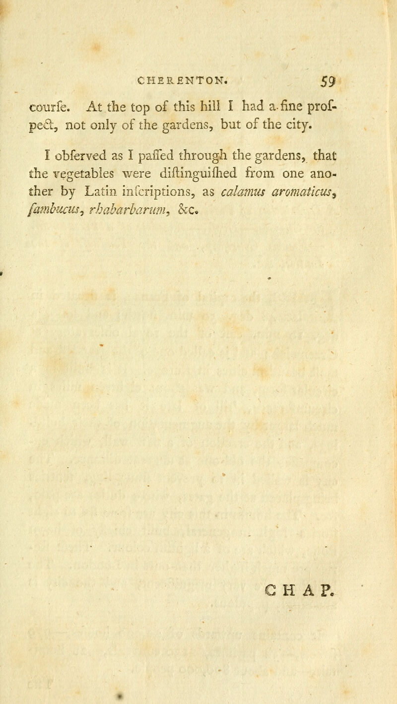 courfe. At the top of this hill I had a-fine prof- pe£t, not only of the gardens, but of the city. I obferved as I paifed through the gardens, that the vegetables were diflinguimed from one ano- ther by Latin infcriptions, as calamus aromaticus9 fambucusi rhabarharum^ &c* ri A lr«