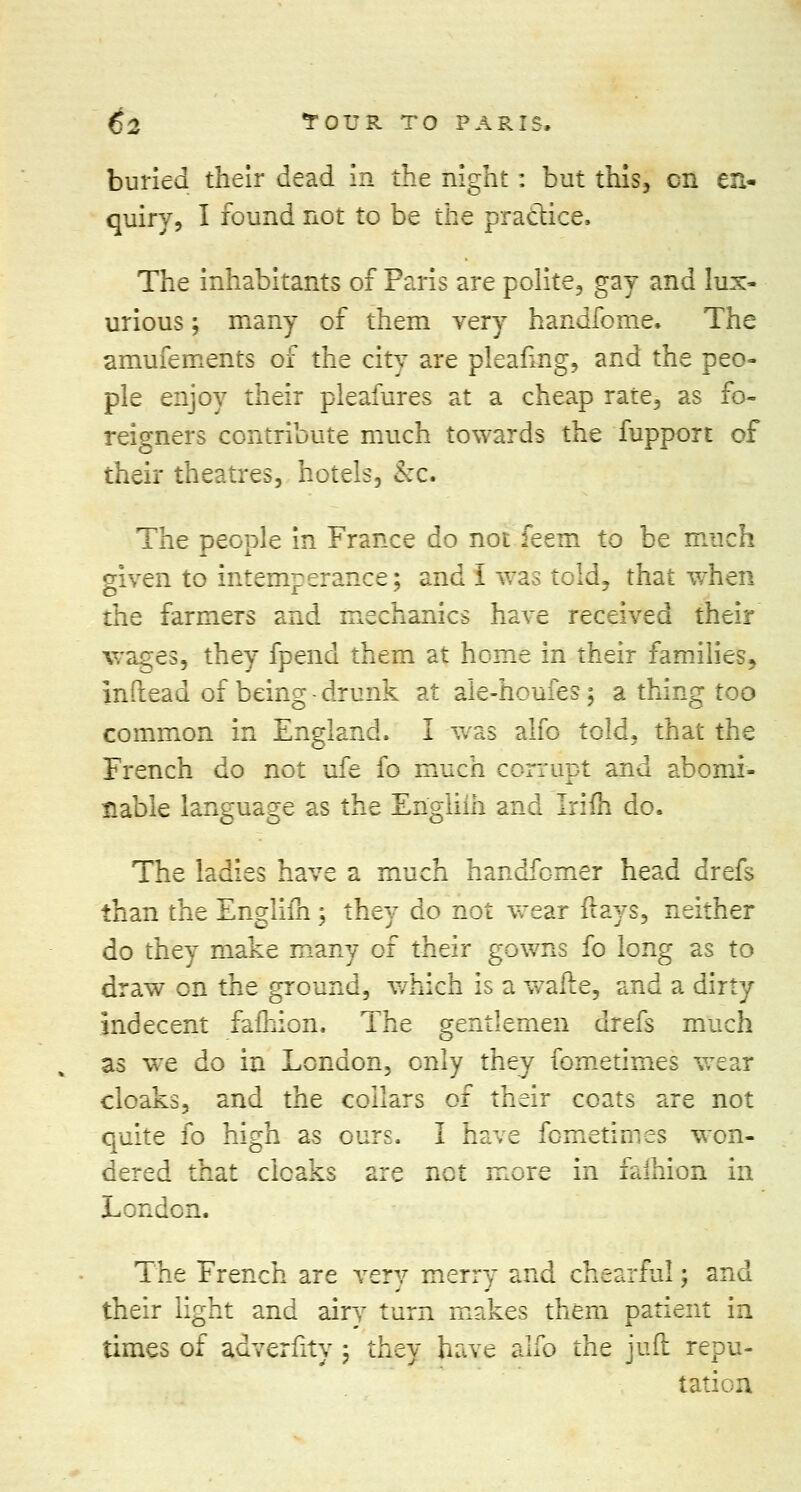 buried their dead in the night : but this, en en- quiry, I found not to be the practice, The inhabitants of Paris are polite, gay and lux- urious ; many of them very handfome. The amufements of the city are pleafing, and the peo- ple enjoy their pleafures at a cheap rate, as fo- reigners contribute much towards the fupport of their theatres, hotels, &c. The people in France do not feem to be much given to intemperance; and I was told, that when the farmers and mechanics have received their wages, they fpend them at heme in their families, inftead of being - drunk at ale-houfes; a thing too common in England. I was alfo told, that the French do not ufe fo much corrupt and abomi- nable language as the Engliih and Irifh do. The ladies have a much handfomer head drefs than the Engliih ; they do not wear flays, neither do they make many of their gowns fo long as to draw en the ground, which is a wafte3 and a dirty indecent fafhion. The gentlemen drefs much as we do in London, only they fometimes wear cloaks, and the collars of their coats are not quite fo high as ours. I have fometimes won- dered that cloaks are not more in falhion in London. The French are very merry and chearful; and their light and airv turn makes them patient in times of adverlity \ they have alfo the juft repu- tation