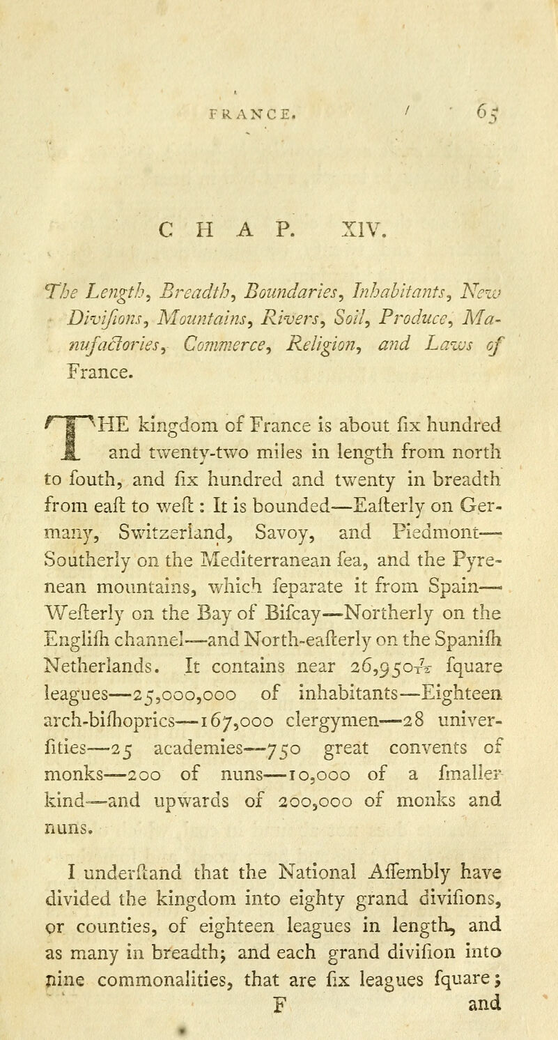 CHAP. XIV. T/je Lengthy Breadth, Boundaries, Inhabitants, New Divifions, Mountains, Rivers, Soil, Produce, Ma- nufactories, Commerce, Religion, and Laws of France. HE kingdom of France is about fix hundred and twentv-two miles in length from north to fouth, and fix hundred and twenty in breadth from eaft to wed : It is bounded—Eaflerly on Ger- many, Switzerland, Savoy, and Piedmont- Southerly on the Mediterranean fea, and the Pyre- nean mountains, which feparate it from Spain— Wefierly on the Bay of Bifcay—Northerly on the Englifh channel-—and North-eafterly on the Spanifh Netherlands. It contains near 26,950x2: fquare leagues—25,000,000 of inhabitants—Eighteen arch-bilhoprics—167,000 clergymen—28 univer- fities—25 academies—750 great convents of monks—200 of nuns—10,000 of a fmaller kind—and upwards of 200,000 of monks and nuns. I understand that the National AfTembly have divided the kingdom into eighty grand divifions, or counties, of eighteen leagues in length, and as many in breadth; and each grand divifion into nine commonalities, that are fix leagues fquare; F and