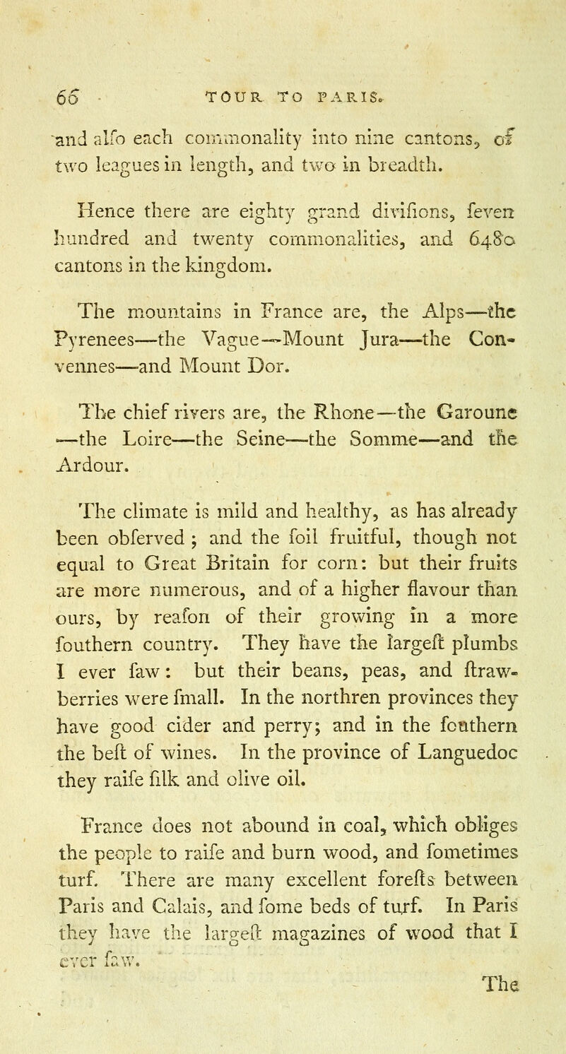 65 - TOUR. TO I9 A P. IS. and alfo each commonality into nine cantons., of two leagues in length, and two in breadth. Hence there are eisrhty grand divirions, fever* hundred and twenty commonalities, and 6480 cantons in the kingdom. The mountains in France are, the Alps—the Pyrenees—the Vague—Mount Jura—the Con- vennes—-and Mount Dor. The chief rivers are, the Rhone—the Garoune •—the Loire—the Seine—the Somme—and the Ardour. The climate is mild and healthy, as has already been obferved ; and the foil fruitful, though not equal to Great Britain for corn: but their fruits are more numerous, and of a higher flavour than ours, by reafon of their growing in a more fouthern country. They have the largeft plumbs I ever faw: but their beans, peas, and ftraw- berries were fmall. In the northren provinces they have good cider and perry; and in the fouthern the belt of wines. In the province of Languedoc they raife filk and olive oil. France does not abound in coal5 which obliges the people to raife and burn wood, and fometimes turf. There are many excellent forefts between Paris and Calais, and fome beds of turf. In Paris they have the largeft magazines of wood that I ever i.aw.