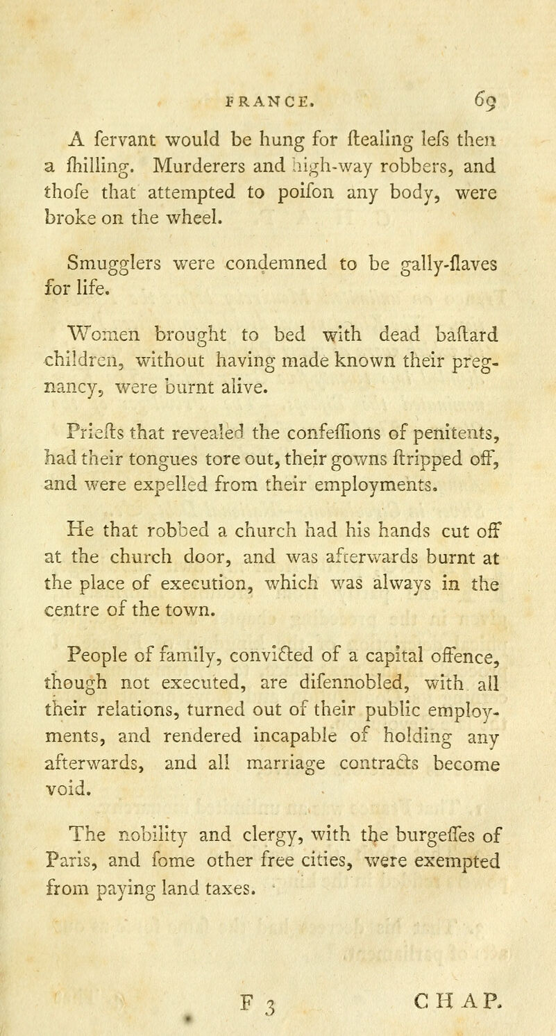 A fervant would be hung for dealing lefs then a milling. Murderers and high-way robbers, and thofe that attempted to poifon any body, were broke on the wheel. Smugglers were condemned to be gally-ilaves for life. Women brought to bed with dead baftard children, without having made known their preg- nancy, were burnt alive. Priefts that revealed the confeffions of penitents, had their tongues tore out, their gowns ftripped off, and were expelled from their employments. He that robbed a church had his hands cut off at the church door, and was afterwards burnt at the place of execution, which was always in the centre of the town. People of family, convicted of a capital offence, though not executed, are difennobled, with all their relations, turned out of their public employ- ments, and rendered incapable of holding any afterwards, and all marriage contracts become void. The nobility and clergy, with the burgeffes of Paris, and fome other free cities, were exempted from paying land taxes. '