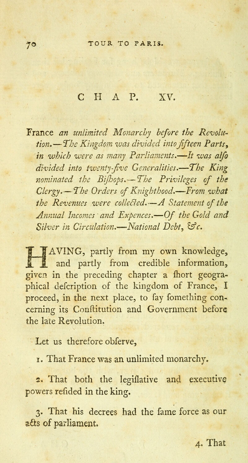 T- CHAP. XV. France an unlimited Monarchy before the Revolu- tion,— The Kingdom was divided into fifteen Parts 9 in which were as many Parlia?nents.—// was alfo divided into twenty five Generalities,—The King nominated the Bijhops.—The Privileges of the Clergy.—The Orders of Knighthood,—From what the Revenues were collecled.—A Statement of the Annual Incomes' and Expences,—Of the Gold and Silver in Circulation.—National Debt, &c. AVING, partly from my own knowledge, and partly from credible information, given in the preceding chapter a fhort geogra- phical defcription of the kingdom of France, I proceed, in the next place, to fay fomething con^ cerning its Conftitution and Government before the late Revolution, Let us therefore obferve, i. That France was an unlimited monarchy. 2. That both the Iegiflative and executive powers refided in the king. 3. That his decrees had the fame force as our a£ts of parliament.