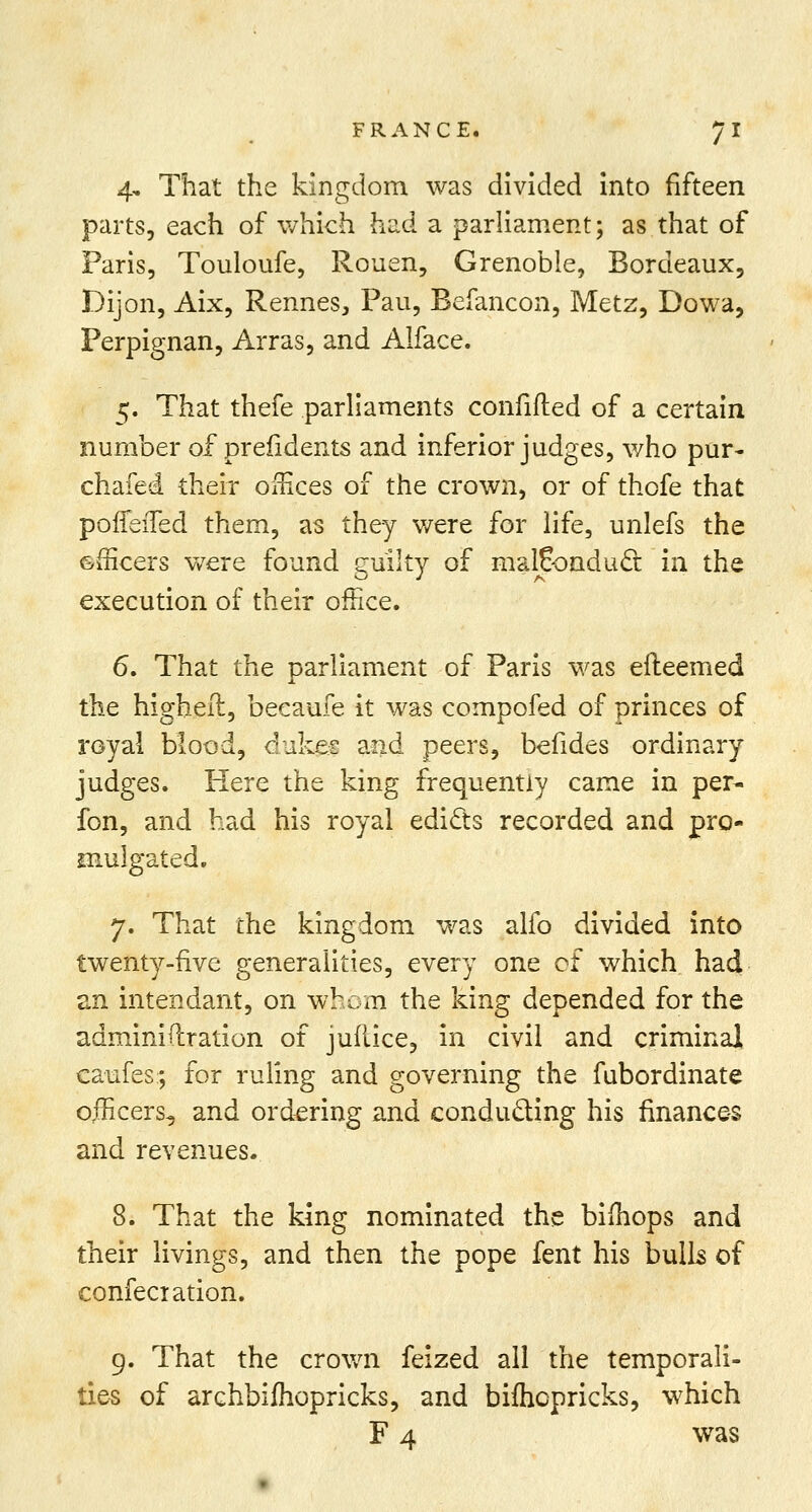 4. That the kingdom was divided into fifteen parts, each of which had a parliament; as that of Paris, Touloufe, Rouen, Grenoble, Bordeaux, Dijon, Aix, Rennes, Pau, Befancon, Metz, Dowa, Perpignan, Arras, and Alface. 5. That thefe parliaments confided of a certain number of presidents and inferior judges, who pur- chafed their offices of the crown, or of thofe that poffeifed them, as they were for life, unlefs the &mcers were found cullty of malconduct in the execution of their office. 6. That the parliament of Paris was efleemed the highell, becaufe it was compofed of princes of royal blood, dukes and peers, befides ordinary judges. Here the king frequently came in per- fon, and had his royal edicts recorded and pro- mulgated. 7. That the kingdom was alfo divided into twenty-five generalities, every one ot which had an intendant, on whom the king depended for the adminidration of juflice, in civil and criminal caufes; for ruling and governing the fubordinate officers, and ordering and conducting his finances and revenues. 8. That the king nominated the biihops and their livings, and then the pope fent his bulls of confeciation. 9. That the crown feized all the temporali- ties of archbifhopricks, and bifhcpricks, which F 4 was