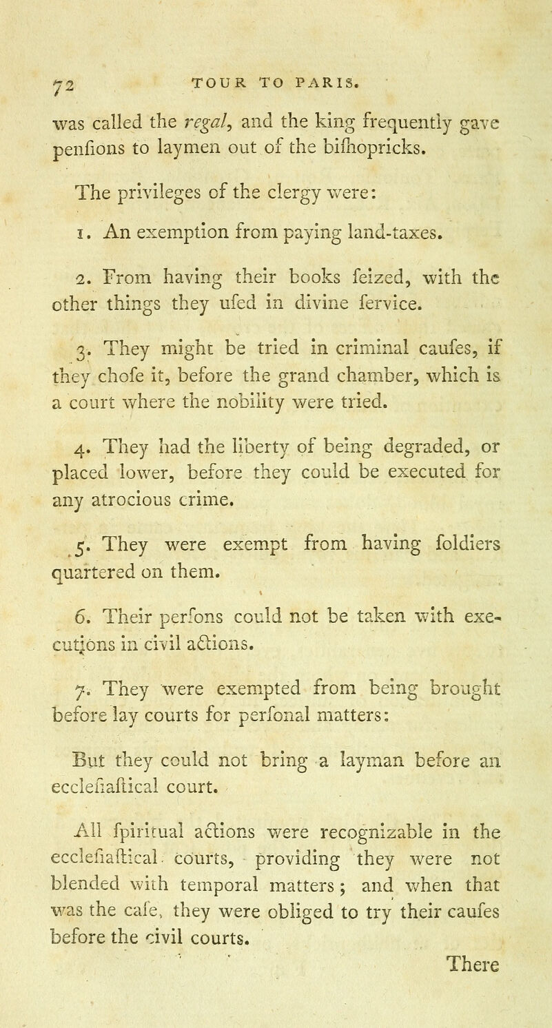 was called the regal, and the king frequently gave penfions to laymen out of the bifnopricks. The privileges of the clergy were: i. An exemption from paying land-taxes. 2. From having their books feized, with the other things they ufed in divine fervice. 3. They might be tried in criminal caufes, if they chofe it, before the grand chamber, which is a court where the nobility were tried. 4. They had the liberty of being degraded, or placed lower, before they could be executed for any atrocious crime. 5. They were exempt from having foldiers quartered on them. 6. Their perfons could not be taken with exe- cutions in civil actions. 7. They were exempted from being brought before lay courts for perfonal matters: But they could not bring a layman before an ecclefiaftical court. All fpiritual actions were recognizable in the ecclefiaftical courts, providing they were not blended with temporal matters; and when that was the cafe, they were obliged to try their caufes before the civil courts. There