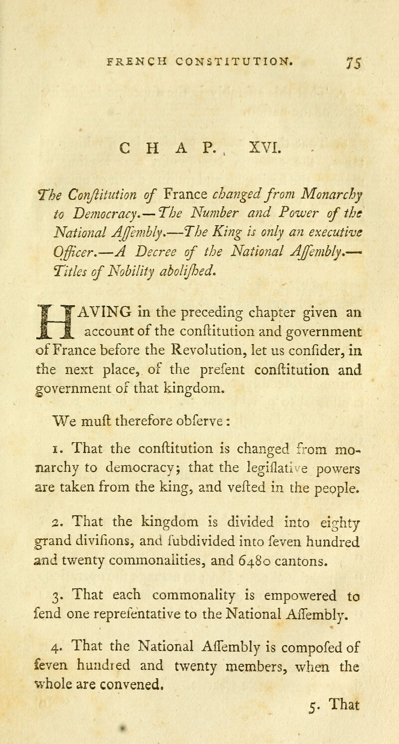 CHAR, XVI. The Conflitution of France changed from Monarchy to Democracy,— The Number and Power of the National Affembly,—The King is only an executive Officer.—A Decree of the National Affembly,— Titles of Nobility abolijhed. AVING in the preceding chapter given an account of the conflitution and government of France before the Revolution, let us confider, in the next place, of the prefent conflitution and government of that kingdom. We mud therefore obferve: i. That the conflitution is changed from mo- narchy to democracy; that the legiflatiye powers are taken from the king, and vefled in the people. 2. That the kingdom is divided into eighty grand divifions, and fubdivided into feven hundred and twenty commonalities, and 6480 cantons. 3. That each commonality is empowered to fend one reprefentative to the National AiTembly. 4. That the National Affembly is compofed of feven hundred and twenty members, when the whole are convened. 5. That