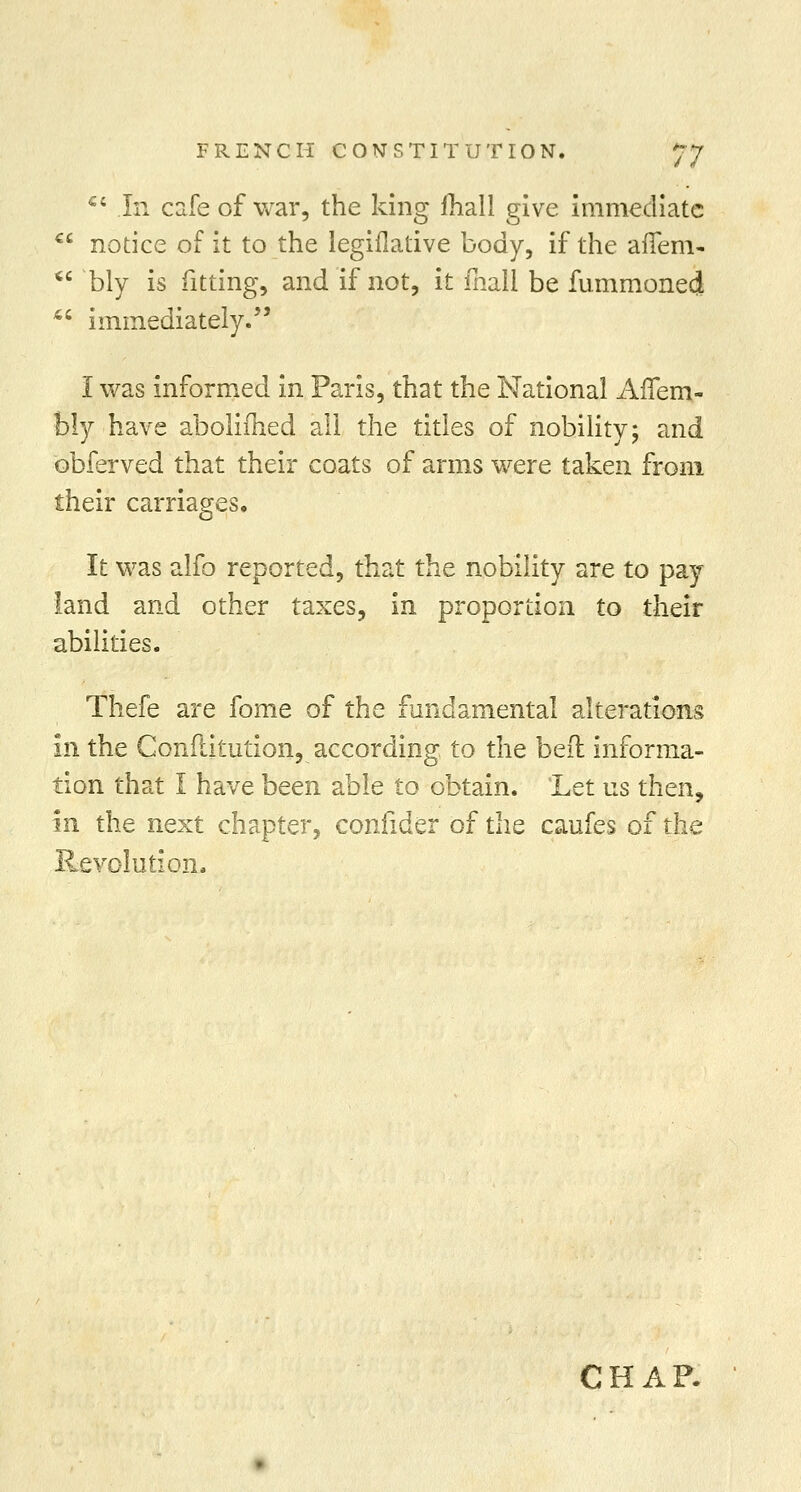a Ci In cafe of war, the king fhall give immediate c notice of it to the legiflative body, if the afTem- bly is fitting, and if not, it fliall be fummoned 4; immediately. I was informed in Paris, that the National Aflem- bly have abolifhed all the titles of nobility; and obferved that their coats of arms were taken from their carriages. It was alfo reported, that the nobility are to pay land and other taxes, in proportion to their abilities. Thefe are fome of the fundamental alterations in the Confiitution, according to the bed informa- tion that I have been able to obtain. 'Let us then, in the next chapter, confider of the caufes of the Revolution.