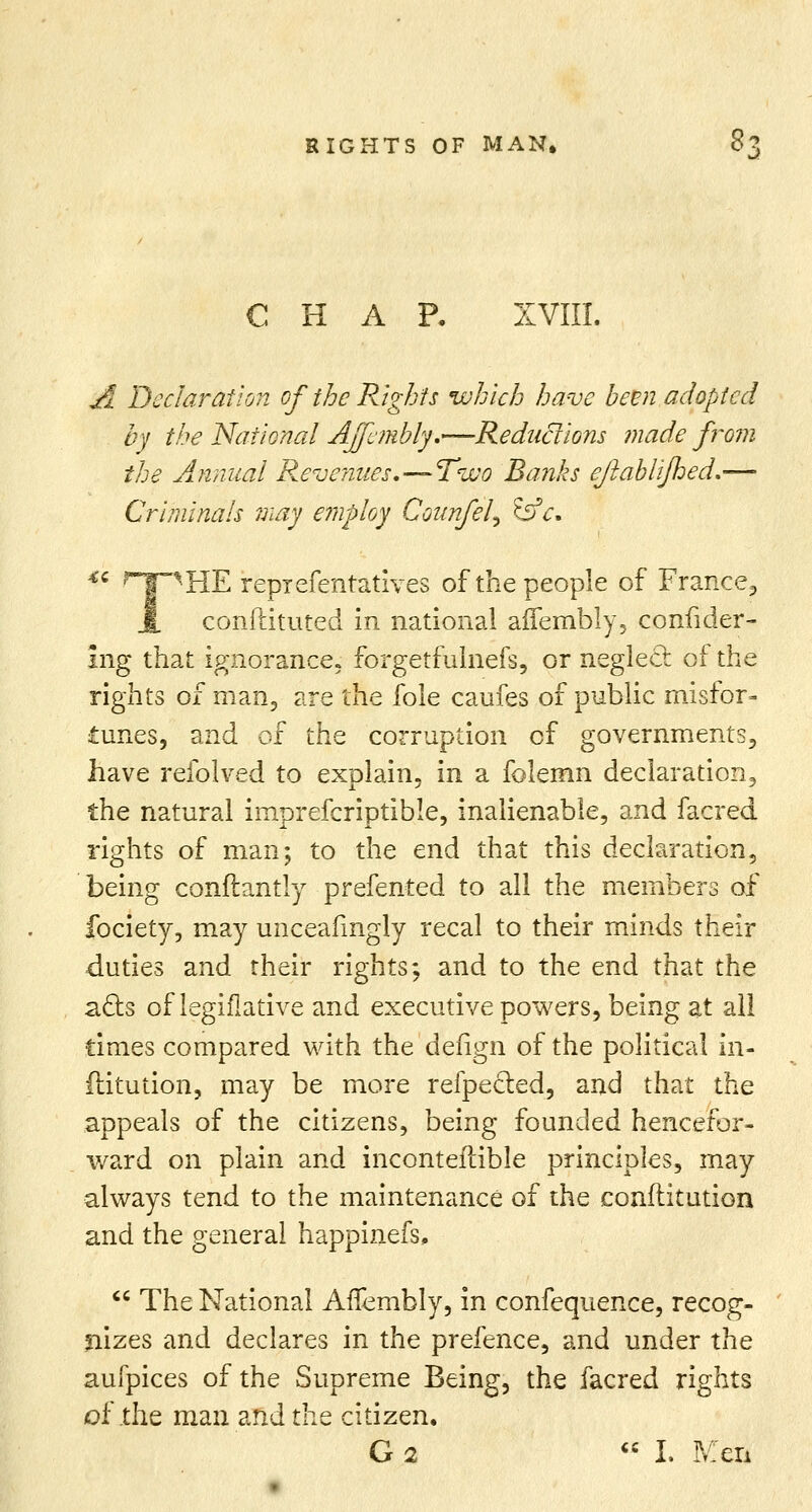 J CHAR XVIII. A Declaration of the Rights which have been adopted by the National Affcmbly.—Redactions made from the Annual Revenues,—Two Banks eftablijhed.— Cr'uninals may e?nploy Counfel^ &c. *' Hf^HE reprefentatives of the people of France,, 1 conftituted in national aflfembly, confider- Ing that ignorance, forgetfulnefs, or neglect of the rights of man, are the fole caufes of public misfor- tunes, and of the corruption of governments, have refolved to explain, in a folemn declaration, the natural imprefcriptible, inalienable, and facred rights of man; to the end that this declaration, being conftantly prefented to all the members of fociety, may unceafingly recal to their minds their duties and their rights; and to the end that the acts of legifiative and executive powers, being at all times compared with the defign of the political in- flitution, may be more refpected, and that the appeals of the citizens, being founded hencefor- ward on plain and inconteftible principles, may always tend to the maintenance of the conflitution and the general happinefs,  The National Anembly, in confequence, recog- nizes and declares in the prefence, and under the aufpices of the Supreme Being, the facred rights of the man and the citizen. G 2 « L Men