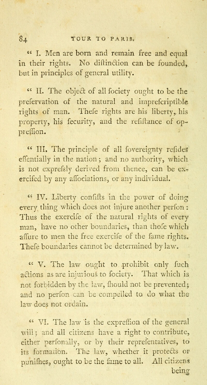  I. Men are born and remain free and equal in their rights. No diftinction can be founded, but in principles of general utility. cc II. The object, of all fociety ought to be the preservation of the natural and imprefcriptible rights of man. Thefe rights are his liberty,, his property, his fecurity, and the refiHance of op- preflion.  III. The principle of all fovereignty refides eflentially in the nation; and no authority, which is not exprefsly derived from thence, can be ex? ercifed by any affectations, or any individual. cc IV. Liberty confifts in the power of doing every thing which does not injure another perfon: Thus the exercife of the natural rights of every man, have no other boundaries, than thofe which allure to men the free exercife of the fame rights. Thefe boundaries cannot be determined by law. ce V. The law ought to prohibit only fuch actions as are injurious* to fociety. That which is not forbidden by the law, mould not be prevented; and no perfon can be compelled to do what the law does not ordain.  VI. The law is the expreffion of the general will; and all citizens have a right to contribute, either perfonally, or by their reprefentatives, to its formation. The law, whether it protects or p.unifhes, ought to be the fame to all. Ail citizens being