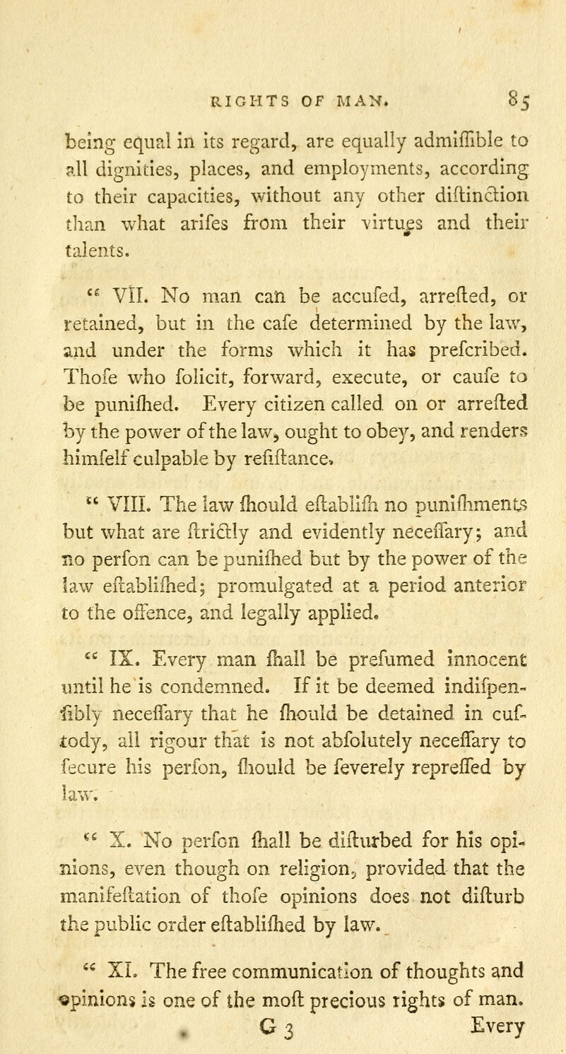 being equal in its regard, are equally admiffible to all dignities, places, and employments, according to their capacities, without any other diftinction than what arifes from their virtues and their m talents. ce VII. No man can be accufed, arretted, or retained, but in the cafe determined by the law, and under the forms which it has prefcribed. Thofe who folicit, forward, execute, or caufe to be puniihed. Every citizen called on or arretted by the power of the law, ought to obey, and renders himfelf culpable by refiftance,  VIII. The law mould eftabliih no punimments but what are ftriclly and evidently neceffary; and no perfon can be puniihed but by the power of the law eftablifhed; promulgated at a period anterior to the offence, and legally applied.  IX. Every man mail be prefumed innocent until he is condemned. If it be deemed indifpen- libly necerTary that he mould be detained in cuf- iody, all rigour that is not abfolutely necerTary to fecure his perfon, mould be feverely repreffed by law.  X. No perfon mail be difturbed for his opi- nions, even though on religion5 provided that the manifettation of thofe opinions does not difturb the public order eftablifhed by law. u XL The free communication of thoughts and opinions is one of the mod precious rights of man. C 3 Every