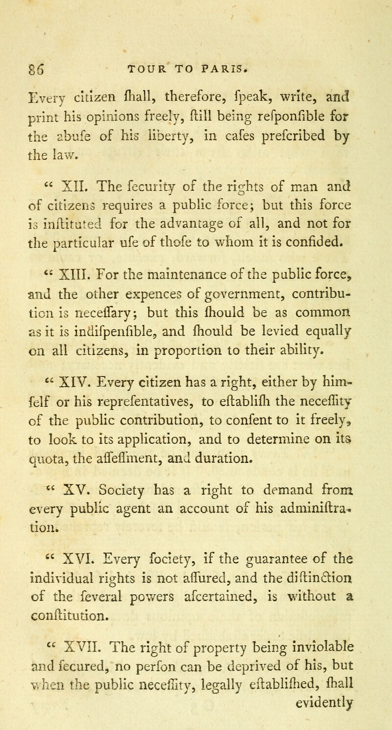 Every citizen mall, therefore, fpeak, write, and print his opinions freely, (till being refponfible for the abiife of his liberty, in cafes prefcribed by the law.  XII. The fecurity of the rights of man and of citizens requires a public force; but this force is inftituted for the advantage of all, and not for the particular ufe of thofe to whom it is confided.  XIII. For the maintenance of the public force, and the other expences of government, contribu- tion is necefTary; but this mould be as common as it is indifpenfible, and mould be levied equally on all citizens, in proportion to their ability.  XIV. Every citizen has a right, either by him- felf or his reprefentatives, to eftablim the neceflity of the public contribution, to confent to it freely* to look to its application, and to determine on its quota, the affeffment, and duration.  XV. Society has a right to demand from every public agent an account of his adminiftra- tion.  XVI. Every fociety, if the guarantee of the individual rights is not aflured, and the diftinclion of the feveral powers afcertained, is without a conilitution.  XVII. The right of property being inviolable and fecured, no perfon can be deprived of his, but when the public necefiky, legally eftablifhed, mall evidently