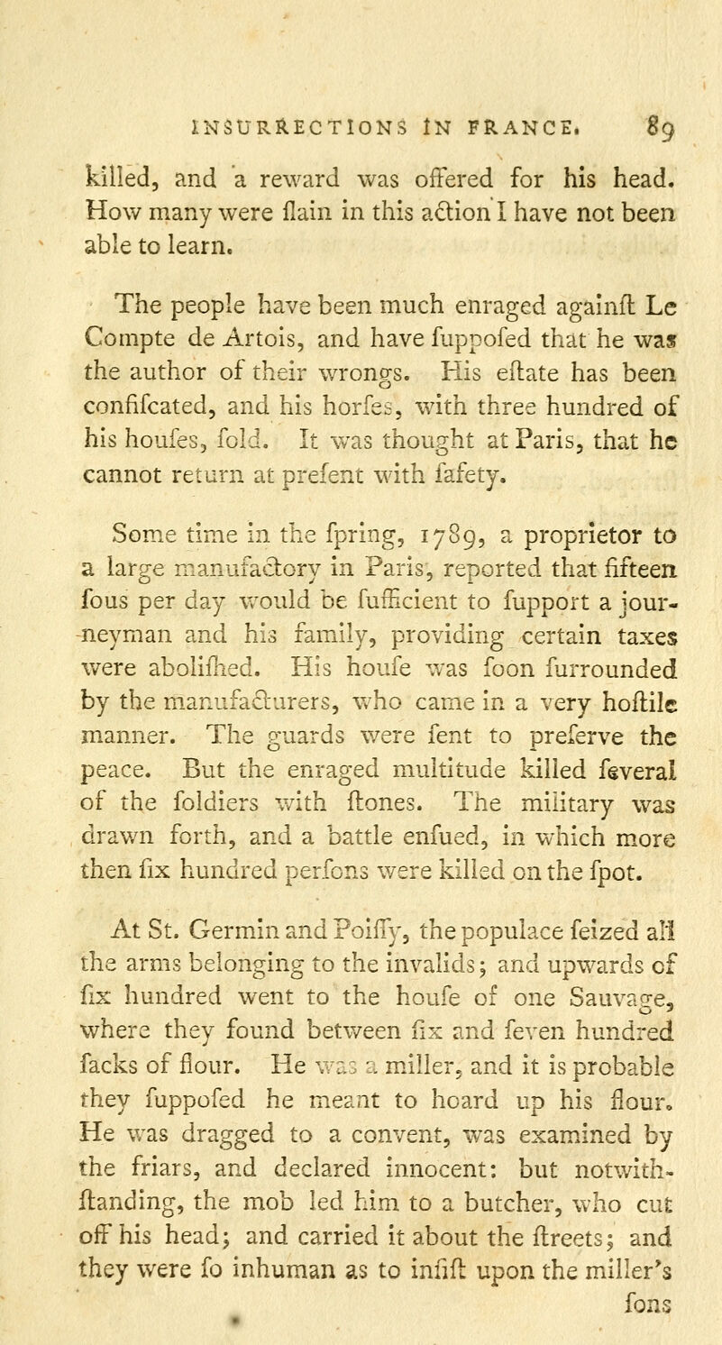 killed, and a reward was offered for his head. How many were flain in this action I have not been able to learn. The people have been much enraged agamlt Le Compte de Artois, and have fuppofed that he was the author of their wrongs. His eflate has been confiscated, and his horfes, with three hundred of his houfes, fold. It wras thought at Paris, that he cannot return at prefent with fafety. Some time in the fpring, 1789, a proprietor to a large manufactory in Paris, reported that fifteen fous per day would be fufficient to fupport a jour- neyman and his family, providing certain taxes were aboliflied. His houfe was foon furrounded by the manufacturers, who came in a very hoftile manner. The guards were fent to preferve the peace. But the enraged multitude killed feveral of the foldiers with (tones. The military was drawn forth, and a battle enfued, in which more then fix hundred perfons were killed on the fpot. At St. Germin and Poiffy, the populace feized all the arms belonging to the invalids; and upwards of fix hundred went to the houfe of one Sauva^e, where they found between iix and feven hundred facks of flour. He was a miller, and it is probable they fuppofed he meant to hoard up his flour. He was dragged to a convent, was examined by the friars, and declared innocent: but notwith- ftanding, the mob led him to a butcher, who cut off his head; and carried it about the ftreets; and they were fo inhuman as to infift upon the miller's fons