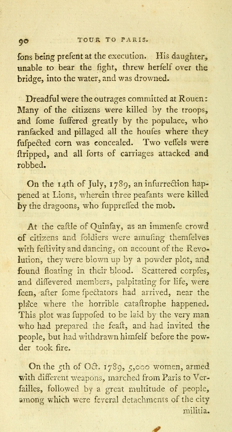 fons being prefent at the execution. His daughter^ unable to bear the fight, threw herfelf over the bridge, into the water, and was drowned. Dreadful were the outrages committed at Rouen: Many of the citizens were killed by the troops, and fome fuffered greatly by the populace, who ranfacked and pillaged all the houfes where they fufpe&ed corn was concealed. Two veifels were dripped, and all forts of carriages attacked and robbed. On the 14th of July, 1789, an infurrection hap- pened at Lions, wherein three peafants were killed by the dragoons, who fupprened the mob. At the caftle of Quinfay, as an immenfe crowd of citizens and foldiers were arnufing themfelves with feftivity and dancing, on account of the Revo- lution, they were blown up by a powder plot, and found floating in their blood. Scattered corpfes, and diifevered members, palpitating for life, were feen, after fome fpeclators had arrived, near the plaice where the horrible cataftrophe happened. This plot was fuppofed to be laid by the very man who had prepared the feaft, and had invited the people, but had withdrawn himfelf before the pow- der took fire. On the 5th of 0£r. 1789, 5,000 women, armed v*ith different weapons, marched from Paris to Ver- failles, followed by a great multitude of people, among which were fcveral detachments of the city militia.
