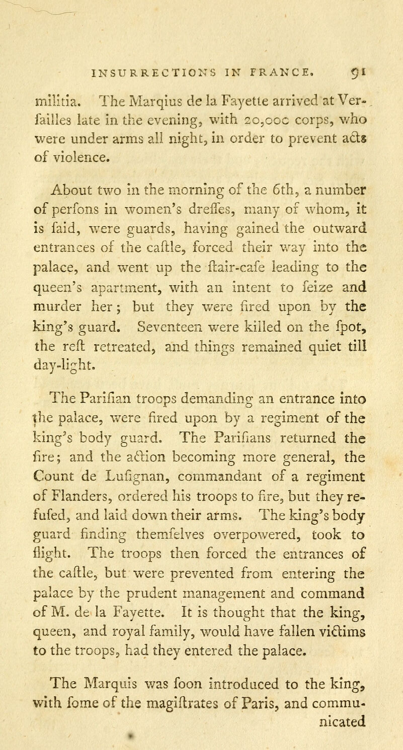 militia. The Marqius de la Fayette arrived at Ver- failles late in the evening, with 20,00c corps, who were under arms all night, in order to prevent ads of violence. About two in the morning of the 6th, a number of perfons in women's drenes, many of whom, it is faid, were guards, having gained the outward entrances of the caftle, forced their way into the palace, and went up the fiair-cafe leading to the queen's apartment, with an intent to feize and murder her; but they were fired upon by the king's guard. Seventeen were killed on the fpot, the reft retreated, and things remained quiet till day-light. The Parifian troops demanding an entrance into the palace, were fired upon by a regiment of the king's body guard. The Parifians returned the fire; and the aclion becoming more general, the Count de Lufignan, commandant of a regiment of Flanders, ordered his troops to fire, but they re- fufed, and laid down their arms. The king's body guard finding themfelves overpowered, took to flight. The troops then forced the entrances of the caftle, but were prevented from entering the palace by the prudent management and command of M. de la Fayette. It is thought that the king, queen, and royal family, would have fallen victims to the troopSp had they entered the palace. The Marquis was foon introduced to the king, with fome of the magiftrates of Paris, and commu- nicated