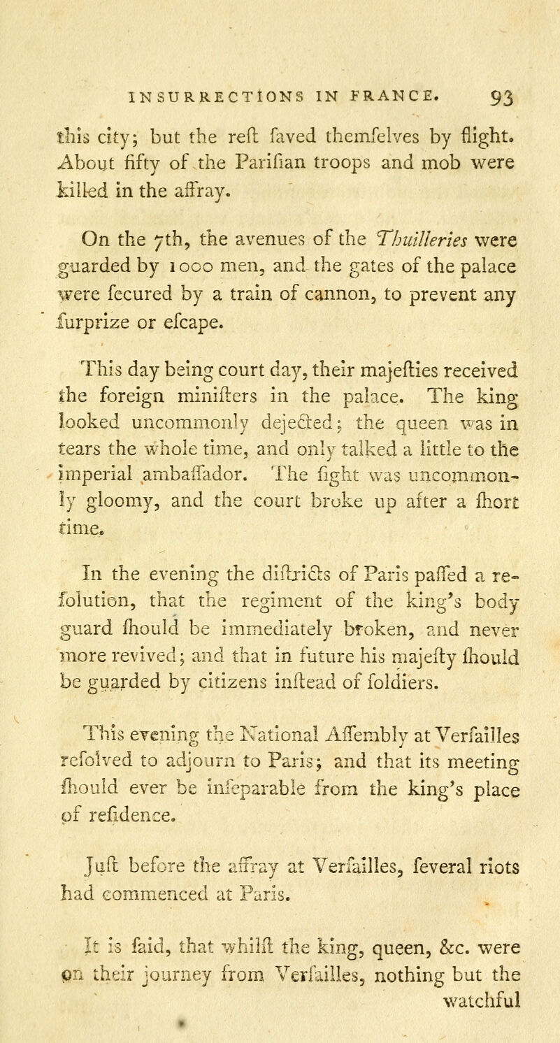 this city; but the reft laved themfelves by flight. About fifty of the Parifian troops and mob were killed in the affray. On the 7th, the avenues of the Thuilleries were guarded by 1 oco men, and the gates of the palace were fecured by a train of cannon, to prevent any furprize or efcape. This day being court day, their majefties received the foreign minifters in the palace. The king looked uncommonly dejected; the queen was in tears the whole time, and only talked a little to the imperial ambaffador. The fight was uncommon- ly gloomy, and the court broke up after a ihort time. In the evening the diftxicts of Paris paiTed a re- folution, that the regiment of the king's body- guard mould be immediately broken, and never more revived; and that in future his majefty ihould be guarded by citizens inftead of foldiers. This evening the National AfTembly at Verfailles refolved to adjourn to Paris; and that its meeting mould ever be infeparable from the king's place of refidence. Juft before the affray at Verfailles, feveral riots had commenced at Paris. It is faid, that whilft the king, queen, &c. were on their journey from Verfailles, nothing but the watchful
