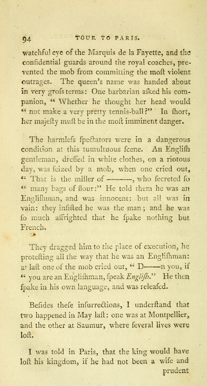 watchful eye of the Marquis de la Fayette, and the confidential guards around the royal coaches, pre- vented the mob from committing the mod violent outrages. The queers name was handed about in very grofs terms: One barbarian aiked his com- panion,  Whether he thought her head would *c not make a very pretty tennis-ball ? In Ihort, her majefty mull be in the moil imminent danger. The harmlefs fpeclators were in a dangerous condition at this tumultuous fcene. An Englifh gentleman, drefled in white clothes, on a riotous day, was feized by a mob, when one cried out, €c That is the miller of —■——, who fecreted fo €e many bags of flour:5' He told them he was an Engliihman, and was innocent: but all was in vain: they infilled he was the man; and he was fo much affrighted that he fpake nothing but French, They dragged him to the place of execution, he protefting all the way that he was an Englishman: at laft one of the mob cried out,  D—■—n you, if  you are an Engliihman, fpeak Engiifo. He then fpake in his own language, and was releafed. Befides thefe infurreclions, I underftand that two happened in May laft: one was at Montpellier* and the other at Saumur, where feveral lives were loft. I was told in Paris, that the king would have loft his kingdom, if he had not been a wife and prudent