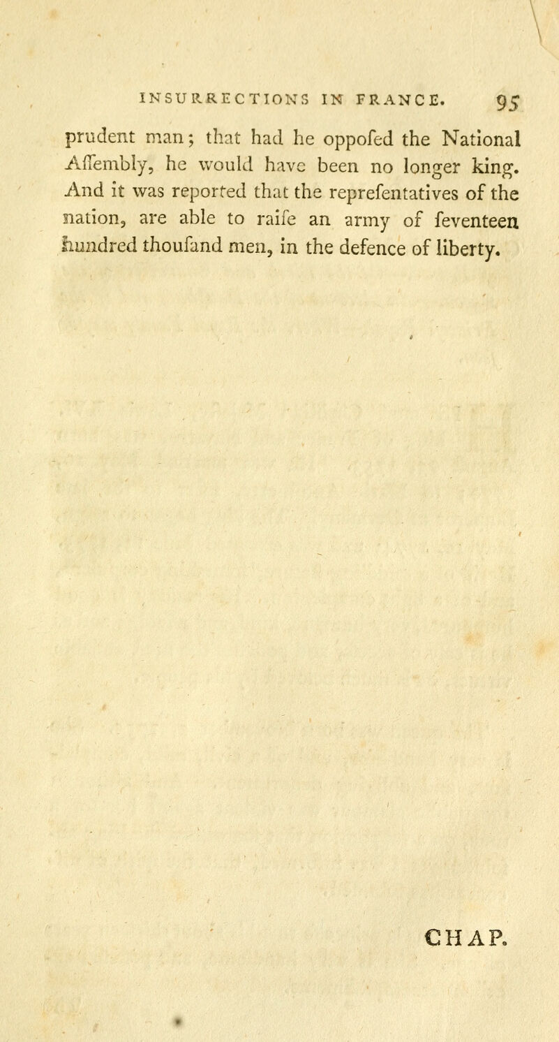 prudent man; that had he oppofed the National Aftembly, he would have been no longer king. And it was reported that the reprefentatives of the nation, are able to raife an army of feventeen hundred thoufand men, in the defence of liberty. CHAP.