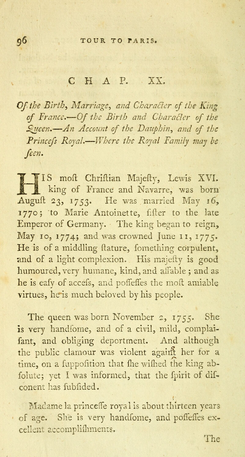CHAP. XX, Of the Birth, Marriage, and Character of the King of France,—Of the Birth and Characler of the S$ueen.—An Account of the Dauplmi, and of the Princefs Royal.—Where the Royal Family may be feen. J[IS mod Chriftian Majefty, Lewis XVI. king of France and Navarre, was bora Augufi 23, 1753. ^e was .'married May i69 1770; to Marie Antoinette, filler to the late Emperor of Germany. • The king began to reign, May 10, 17745 and was crowned June 11, 1775* He is of a middling flature, fomething corpulent, and of a light complexion. His majefty is good humoured, very humane, kind, and affable ; and as he is eafy of accefs, and poifeifes the moil amiable virtues, heris much beloved by his people. The queen was born November 2, 1755. She is very handfome, and of a civil, mild, complai- fant, and obliging deportment. And although the public clamour was violent againt her for a time, on a fuppofition that (he wifhed the king ab- folute; yet I was informed, that the fpirit of dif- conent has fubfided. Madame la princefie royal is about thirteen years of age. She is very handfome, and pofTeiTes ex- cellent accomplifliments. The