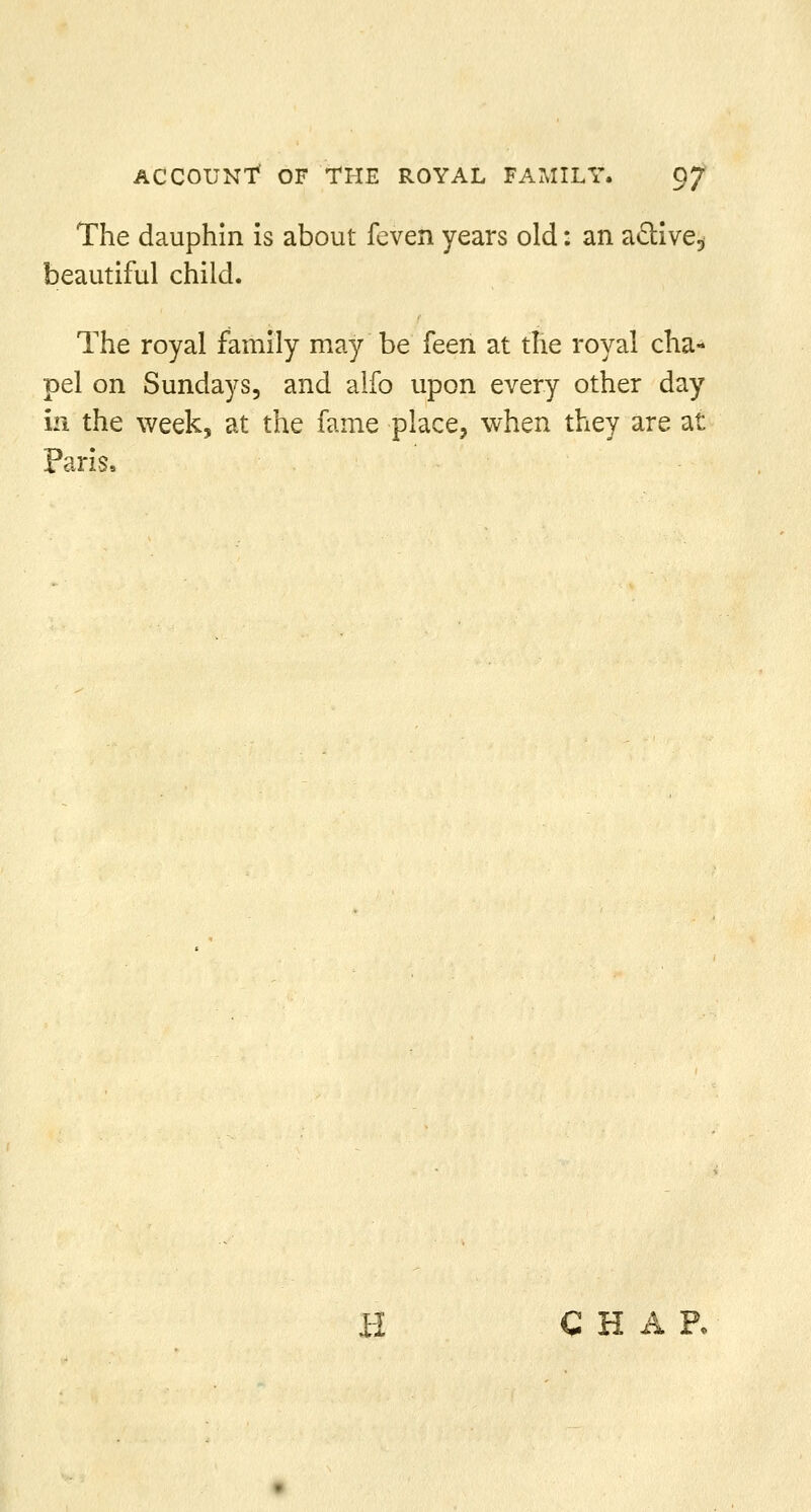 The dauphin is about feven years old: an aclive, beautiful child. The royal family may be feen at the royal cha- pel on Sundays, and alfo upon every other day in the week, at the fame place, when they are at Paris, H CHAR