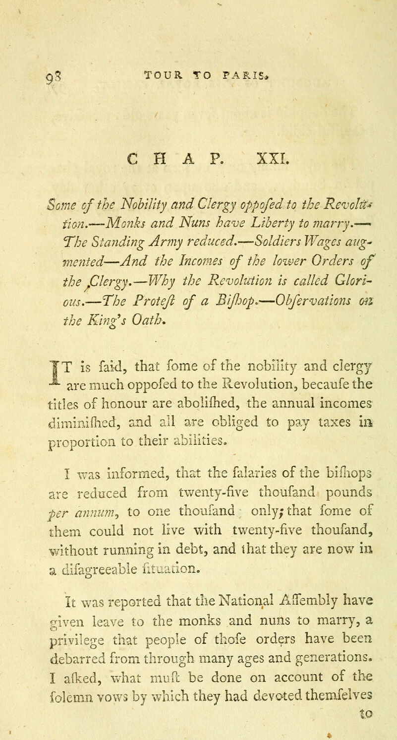 CHAP. XXL Some of the Nobility and Clergy oppofed to the Revolts fion.—-Monks and Nuns have Liberty to marry.— The Standing Army reduced.—Soldiers Wages aug* merited—And the Incomes of the lower Orders of the Clergy.—Why the Revolution is called Glori- ous.—The Protefi of a Eijloop*—Obfervations on the King's Oath. IT is faid, that fame of tile nobility and clergy -*■ are much oppofed to the Revolution, becaufe the titles of honour are abolifhed, the annual incomes diminifhed, and all are obliged to pay taxes m proportion to their abilities. I was informed, that the falaries of the bifnops are reduced from twenty-five thoufand pounds per annurn^ to one thoufand ■ only; that fome of them could not live with twenty-five thoufand, without running in debt, and that they are now in a difagreeable fituadon. It was reported that the National Affembly have given leave to the monks and nuns to marry, a privilege that people of thofe orders have been debarred from through many ages and generations. I afked, what mud be done on account of the folemn vows by which they had devoted themfelves to