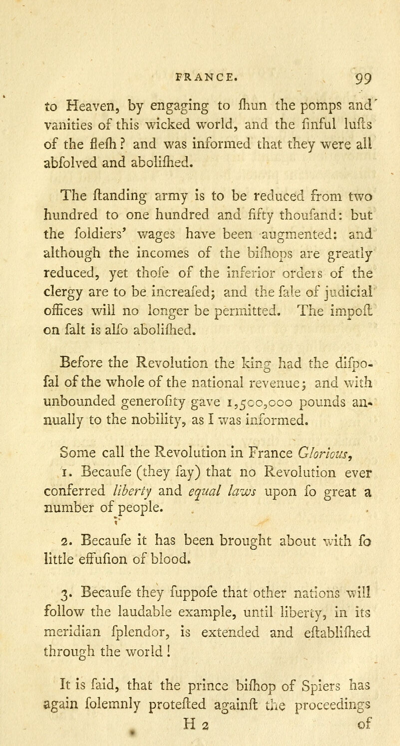 to Heaven, by engaging to fhun the pomps and' vanities of this wicked world, and the finful lufls of the flefh ? and was informed that they were all abfolved and abolilhed. The (landing army is to be reduced from two hundred to one hundred and fifty thoufand: but the foldiers' wages have been augmented: and although the incomes of the bifhops are greatly reduced, yet thofe of the inferior orders of the clergy are to be increafed; and the fale of judicial offices will no longer be permitted. The impofi on fait is alfo aboliihed. Before the Revolution the king had the difpo- fai of the whole of the national revenue; and with unbounded generofity gave 1,500,000 pounds an* nually to the nobility, as I was informed. Some call the Revolution in France Glorious, 1. Becaufe (they fay) that no Revolution ever conferred liberty and equal laws upon fo great a number of people. t* 2. Becaufe it has been brought about with fo little effufion of blood. 3. Becaufe they fuppofe that other nations will follow the laudable example, until liberty, in its meridian fplendor, is extended and eflabliihed through the world! It is faid, that the prince bifhop of Spiers has again folemnly protefled againft the proceedings H2 of