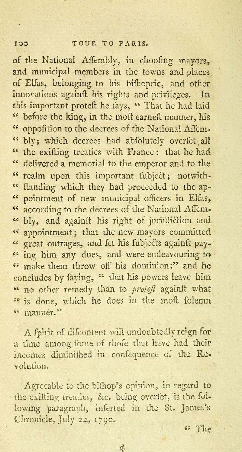 of the National Affembly, in choofing mayors, and municipal members in the towns and places of Elfas, belonging to his bifhopric, and other innovations againft his rights and privileges. In this important proteft he fays,  That he had laid  before the king, in the mod earned manner, his  oppofition to the decrees of the National Affem- C5 bly; which decrees had abfolutely overfetall  the exifting treaties with France: that he had  delivered a memorial to the emperor and to the cc realm upon this important fubject; notwith- standing which they had proceeded to the ap- pointment of new municipal officers in Elfas, according to the decrees of the National Affem-  bly, and againft his right of jurisdiction and u appointment; that the new mayors committed  great outrages, and fet his fubjects againft pay-  ing him any dues, and were endeavouring to  make them throw off his dominion: and he concludes by faying,  that his powers leave him '* no other remedy than to proteft againft what  is done, which he does in the moft folemn  manner.'* A fpirit of difcontent will undoubtedly reign for a time among feme of thofe that have had their incomes diminilhed in confequence of the Re- volution. Agreeable to the bimop's opinion, in regard to the exifting treaties, &c. being overfet, 'is the fol- lowing paragraph, inferted in the St. James's Chronicle, July 24, 1790.  The 4