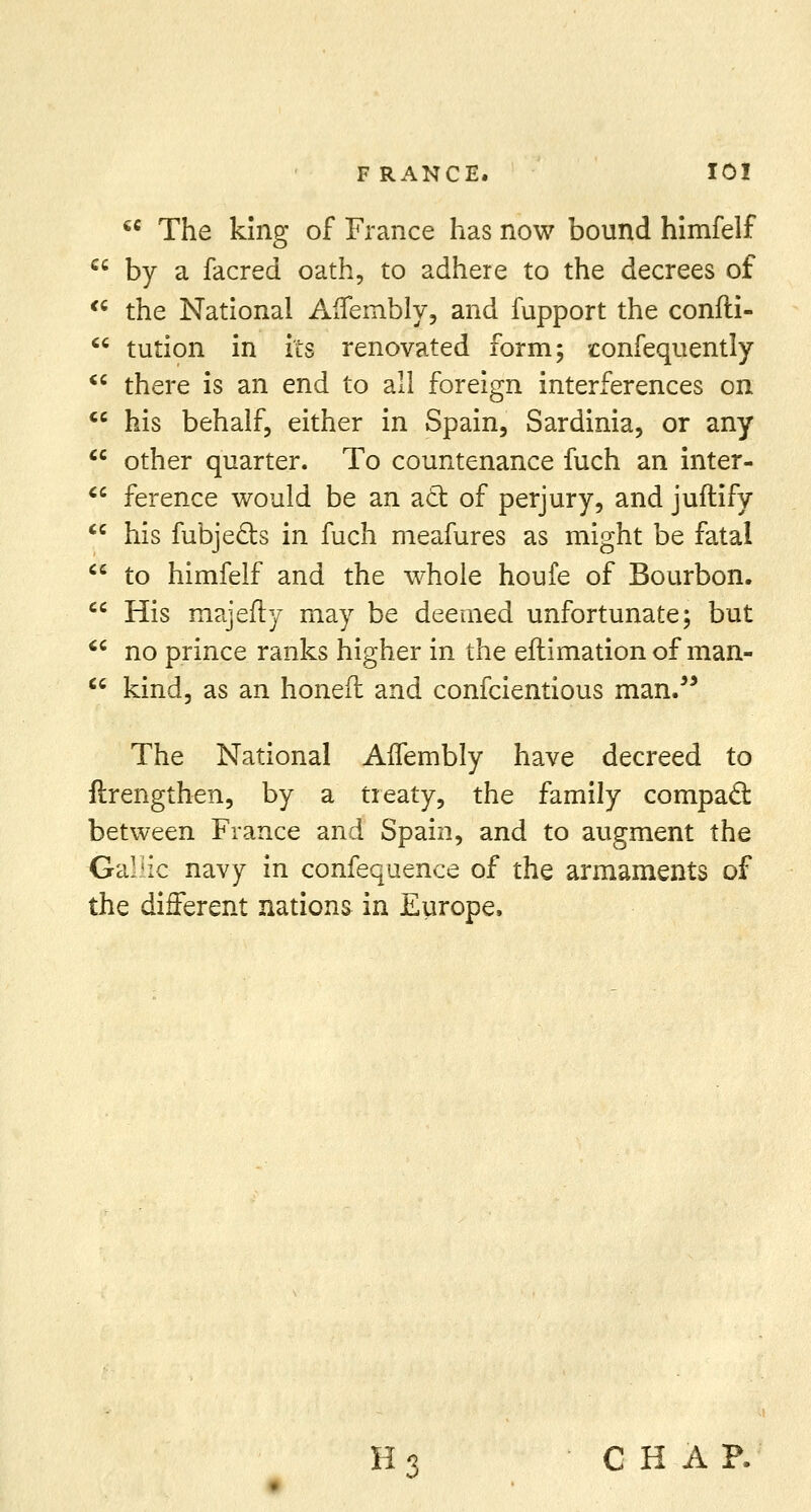  The king of France has now bound himfelf by a facred oath, to adhere to the decrees of the National AfTembly, and fupport the confti- tution in its renovated form 5 confequently there is an end to all foreign interferences on his behalf, either in Spain, Sardinia, or any other quarter. To countenance fuch an inter- ference would be an act of perjury, and juftify his fubjecls in fuch meafures as might be fatal to himfelf and the whole houfe of Bourbon. His majefty may be deemed unfortunate; but no prince ranks higher in the eftimation of man- kind, as an honed and confcientious man. The National AlTembly have decreed to ftrengthen, by a treaty, the family compact between France and Spain, and to augment the Gallic navy in confequence of the armaments of the different nations in Europe. H 3 CHAP.